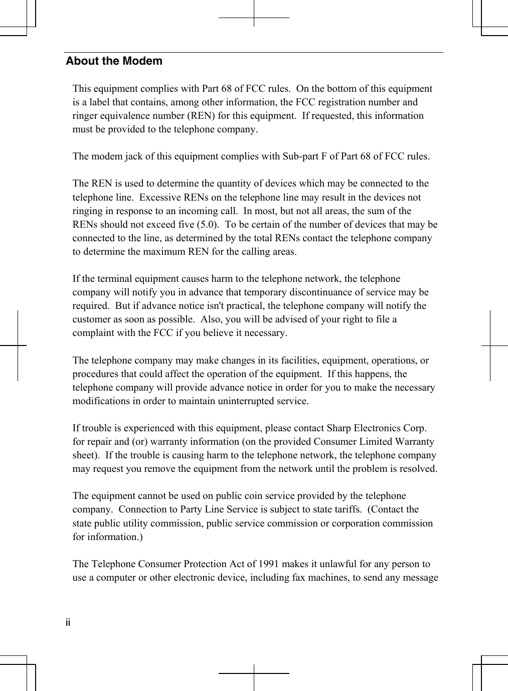  ii  About the Modem  This equipment complies with Part 68 of FCC rules.  On the bottom of this equipment is a label that contains, among other information, the FCC registration number and ringer equivalence number (REN) for this equipment.  If requested, this information must be provided to the telephone company.  The modem jack of this equipment complies with Sub-part F of Part 68 of FCC rules.  The REN is used to determine the quantity of devices which may be connected to the telephone line.  Excessive RENs on the telephone line may result in the devices not ringing in response to an incoming call.  In most, but not all areas, the sum of the RENs should not exceed five (5.0).  To be certain of the number of devices that may be connected to the line, as determined by the total RENs contact the telephone company to determine the maximum REN for the calling areas.  If the terminal equipment causes harm to the telephone network, the telephone company will notify you in advance that temporary discontinuance of service may be required.  But if advance notice isn&apos;t practical, the telephone company will notify the customer as soon as possible.  Also, you will be advised of your right to file a complaint with the FCC if you believe it necessary.  The telephone company may make changes in its facilities, equipment, operations, or procedures that could affect the operation of the equipment.  If this happens, the telephone company will provide advance notice in order for you to make the necessary modifications in order to maintain uninterrupted service.  If trouble is experienced with this equipment, please contact Sharp Electronics Corp.  for repair and (or) warranty information (on the provided Consumer Limited Warranty sheet).  If the trouble is causing harm to the telephone network, the telephone company may request you remove the equipment from the network until the problem is resolved.  The equipment cannot be used on public coin service provided by the telephone company.  Connection to Party Line Service is subject to state tariffs.  (Contact the state public utility commission, public service commission or corporation commission for information.)  The Telephone Consumer Protection Act of 1991 makes it unlawful for any person to use a computer or other electronic device, including fax machines, to send any message 