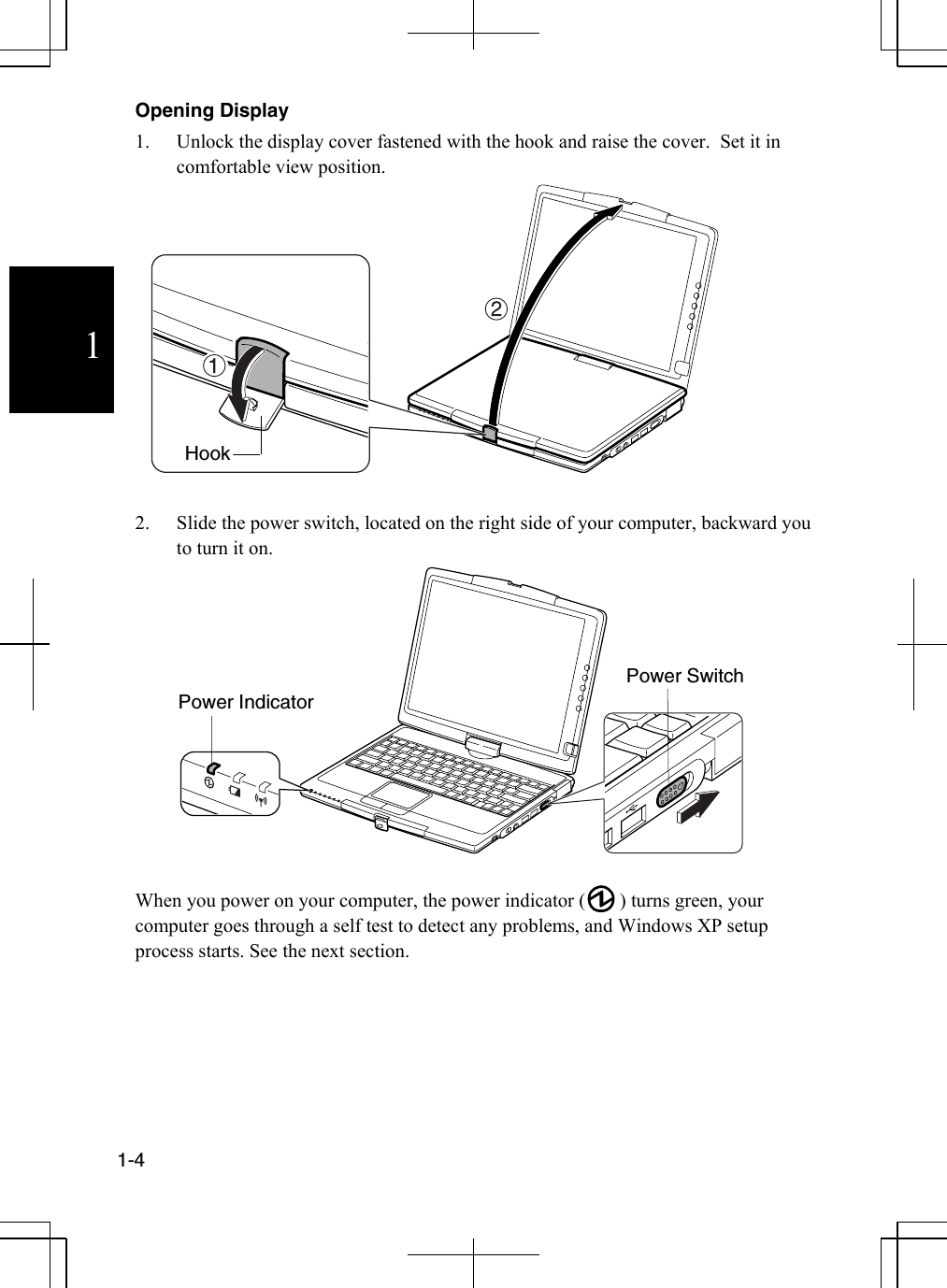             1-4  1 Opening Display  1.  Unlock the display cover fastened with the hook and raise the cover.  Set it in comfortable view position.   2.  Slide the power switch, located on the right side of your computer, backward you to turn it on.          When you power on your computer, the power indicator (       ) turns green, your computer goes through a self test to detect any problems, and Windows XP setup process starts. See the next section.    Hook Power Indicator Power Switch 