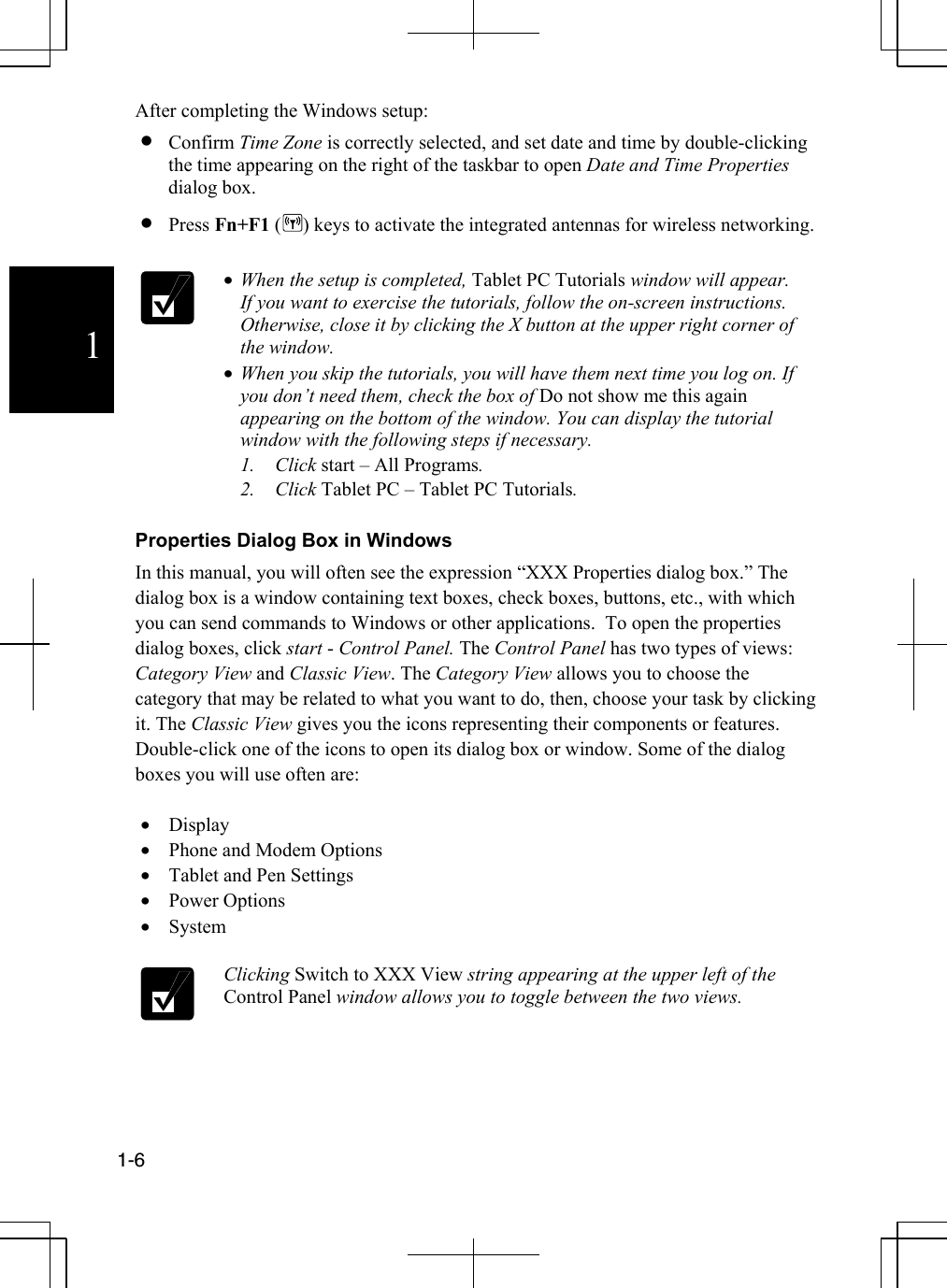             1-6  1 After completing the Windows setup: •  Confirm Time Zone is correctly selected, and set date and time by double-clicking the time appearing on the right of the taskbar to open Date and Time Properties dialog box.  •  Press Fn+F1 ( ) keys to activate the integrated antennas for wireless networking.   •  When the setup is completed, Tablet PC Tutorials window will appear. If you want to exercise the tutorials, follow the on-screen instructions. Otherwise, close it by clicking the X button at the upper right corner of the window.  •  When you skip the tutorials, you will have them next time you log on. If you don’t need them, check the box of Do not show me this again appearing on the bottom of the window. You can display the tutorial window with the following steps if necessary. 1. Click start – All Programs. 2. Click Tablet PC – Tablet PC Tutorials.   Properties Dialog Box in Windows  In this manual, you will often see the expression “XXX Properties dialog box.” The dialog box is a window containing text boxes, check boxes, buttons, etc., with which you can send commands to Windows or other applications.  To open the properties dialog boxes, click start - Control Panel. The Control Panel has two types of views: Category View and Classic View. The Category View allows you to choose the category that may be related to what you want to do, then, choose your task by clicking it. The Classic View gives you the icons representing their components or features. Double-click one of the icons to open its dialog box or window. Some of the dialog boxes you will use often are:  •  Display  •  Phone and Modem Options •  Tablet and Pen Settings •  Power Options •  System   Clicking Switch to XXX View string appearing at the upper left of the Control Panel window allows you to toggle between the two views.    