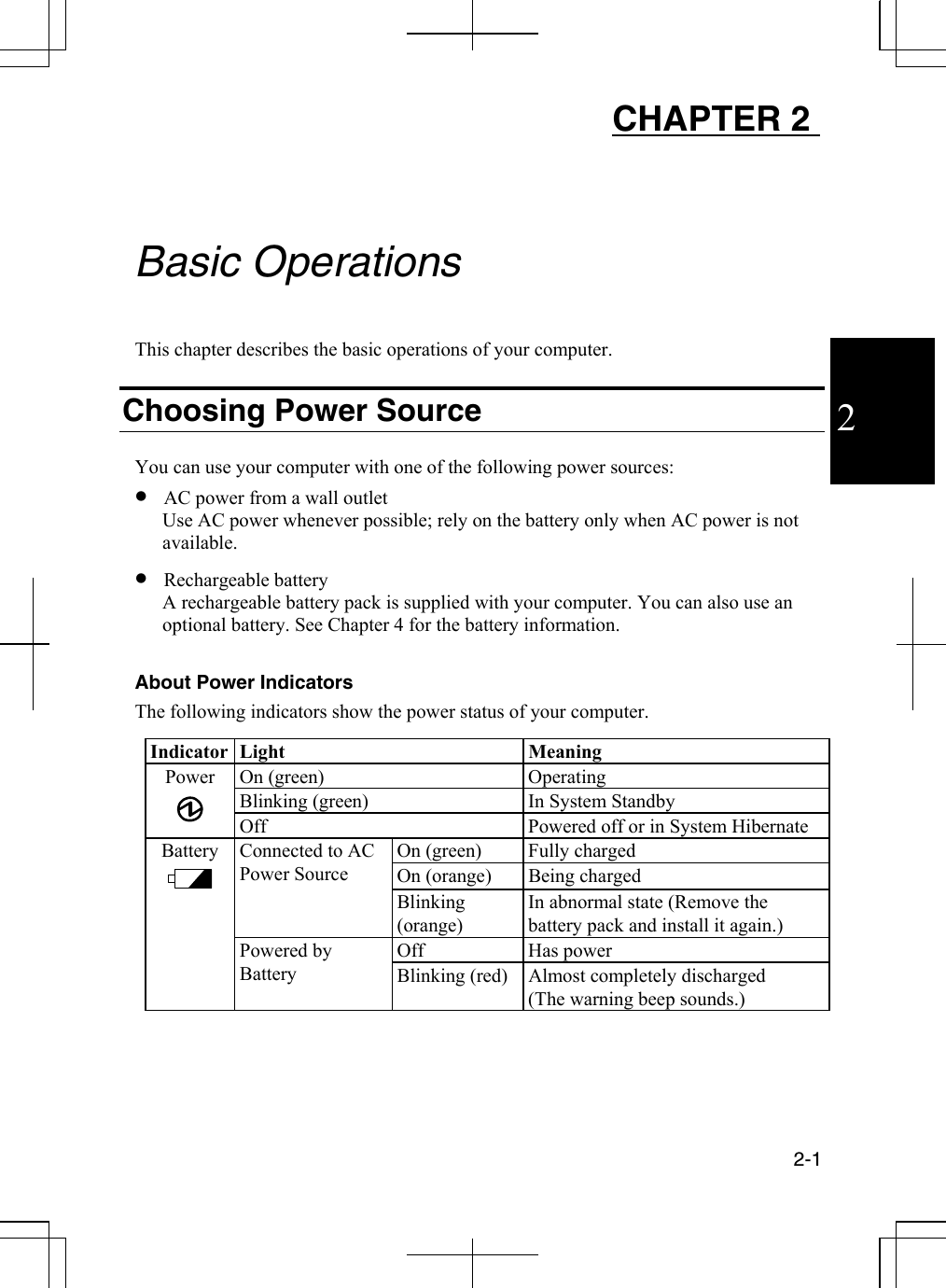  2-1  2 CHAPTER 2     Basic Operations  This chapter describes the basic operations of your computer.  Choosing Power Source  You can use your computer with one of the following power sources: •  AC power from a wall outlet Use AC power whenever possible; rely on the battery only when AC power is not available. •  Rechargeable battery  A rechargeable battery pack is supplied with your computer. You can also use an optional battery. See Chapter 4 for the battery information.   About Power Indicators The following indicators show the power status of your computer.  Indicator Light  Meaning On (green)  Operating Blinking (green)  In System Standby Power  Off  Powered off or in System Hibernate On (green)  Fully charged On (orange)  Being charged Connected to AC Power Source Blinking (orange) In abnormal state (Remove the battery pack and install it again.) Off   Has power  Battery    Powered by Battery  Blinking (red)  Almost completely discharged (The warning beep sounds.)  