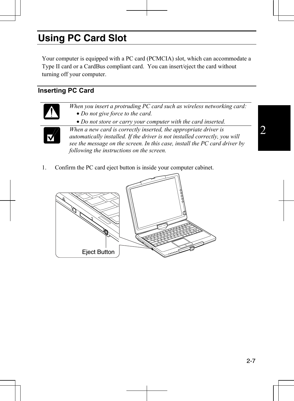  2-7  2 Using PC Card Slot   Your computer is equipped with a PC card (PCMCIA) slot, which can accommodate a   Type II card or a CardBus compliant card.  You can insert/eject the card without turning off your computer.   Inserting PC Card   When you insert a protruding PC card such as wireless networking card: • Do not give force to the card. • Do not store or carry your computer with the card inserted.   When a new card is correctly inserted, the appropriate driver is automatically installed. If the driver is not installed correctly, you will see the message on the screen. In this case, install the PC card driver by following the instructions on the screen.   1.  Confirm the PC card eject button is inside your computer cabinet.  CFCARD Eject Button 