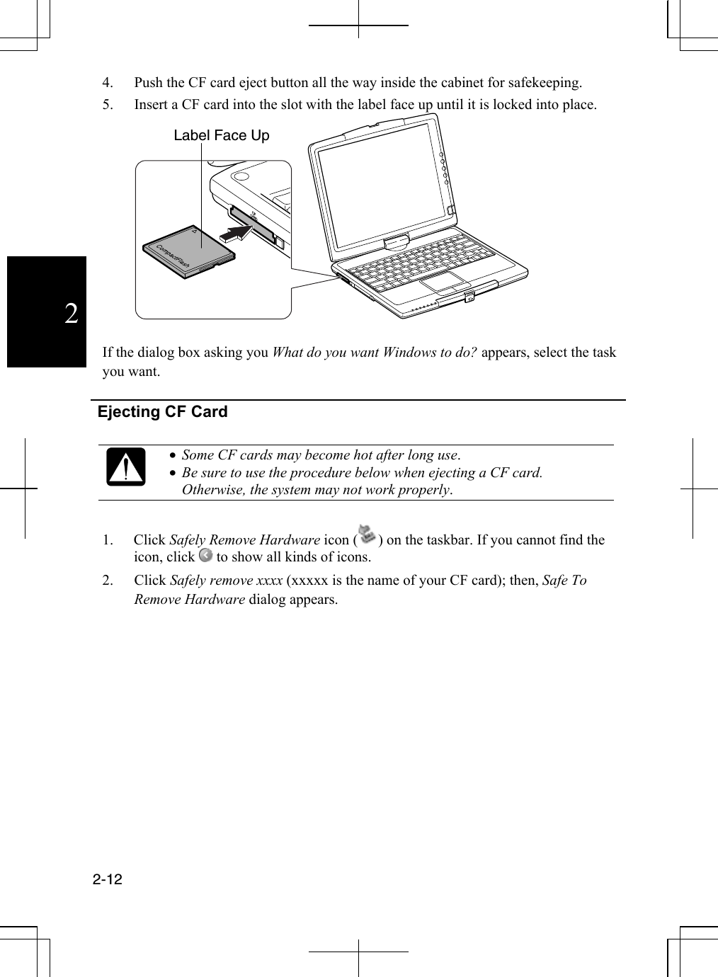  2-12  24.  Push the CF card eject button all the way inside the cabinet for safekeeping. 5.  Insert a CF card into the slot with the label face up until it is locked into place. CFCARD  If the dialog box asking you What do you want Windows to do? appears, select the task you want.   Ejecting CF Card    •  Some CF cards may become hot after long use. •  Be sure to use the procedure below when ejecting a CF card. Otherwise, the system may not work properly.  1. Click Safely Remove Hardware icon ( ) on the taskbar. If you cannot find the icon, click   to show all kinds of icons. 2. Click Safely remove xxxx (xxxxx is the name of your CF card); then, Safe To Remove Hardware dialog appears.  Label Face Up 