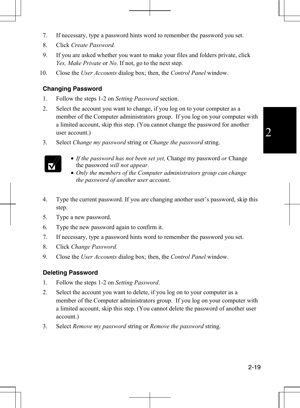  2-19  2 7.  If necessary, type a password hints word to remember the password you set. 8. Click Create Password. 9.  If you are asked whether you want to make your files and folders private, click Yes, Make Private or No. If not, go to the next step. 10. Close the User Accounts dialog box; then, the Control Panel window.  Changing Password 1.  Follow the steps 1-2 on Setting Password section. 2.  Select the account you want to change, if you log on to your computer as a member of the Computer administrators group.  If you log on your computer with a limited account, skip this step. (You cannot change the password for another user account.) 3. Select Change my password string or Change the password string.   •  If the password has not been set yet, Change my password or Change the password will not appear. •  Only the members of the Computer administrators group can change the password of another user account.  4.  Type the current password. If you are changing another user’s password, skip this step. 5.  Type a new password. 6.  Type the new password again to confirm it. 7.  If necessary, type a password hints word to remember the password you set. 8. Click Change Password. 9. Close the User Accounts dialog box; then, the Control Panel window.  Deleting Password 1.  Follow the steps 1-2 on Setting Password. 2.  Select the account you want to delete, if you log on to your computer as a member of the Computer administrators group.  If you log on your computer with a limited account, skip this step. (You cannot delete the password of another user account.) 3. Select Remove my password string or Remove the password string.  