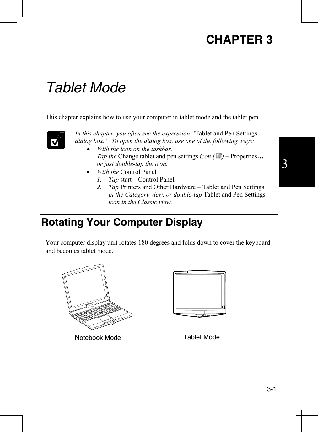  3-1  3 CHAPTER 3     Tablet Mode  This chapter explains how to use your computer in tablet mode and the tablet pen.   In this chapter, you often see the expression “Tablet and Pen Settings dialog box.”  To open the dialog box, use one of the following ways: •  With the icon on the taskbar, Tap the Change tablet and pen settings icon (  ) – Properties…, or just double-tap the icon.  •  With the Control Panel, 1. Tap start – Control Panel. 2. Tap Printers and Other Hardware – Tablet and Pen Settings in the Category view, or double-tap Tablet and Pen Settings icon in the Classic view.  Rotating Your Computer Display  Your computer display unit rotates 180 degrees and folds down to cover the keyboard and becomes tablet mode.               Notebook Mode  Tablet Mode 