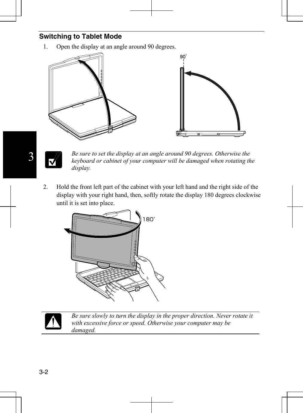  3-2  3Switching to Tablet Mode 1.  Open the display at an angle around 90 degrees.    Be sure to set the display at an angle around 90 degrees. Otherwise the keyboard or cabinet of your computer will be damaged when rotating the display.  2.  Hold the front left part of the cabinet with your left hand and the right side of the display with your right hand, then, softly rotate the display 180 degrees clockwise until it is set into place.    Be sure slowly to turn the display in the proper direction. Never rotate it with excessive force or speed. Otherwise your computer may be damaged.   