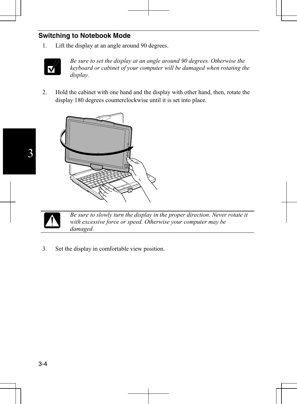  3-4  3Switching to Notebook Mode 1.  Lift the display at an angle around 90 degrees.   Be sure to set the display at an angle around 90 degrees. Otherwise the keyboard or cabinet of your computer will be damaged when rotating the display.  2.  Hold the cabinet with one hand and the display with other hand, then, rotate the display 180 degrees counterclockwise until it is set into place.     Be sure to slowly turn the display in the proper direction. Never rotate it with excessive force or speed. Otherwise your computer may be damaged.  3.  Set the display in comfortable view position.  