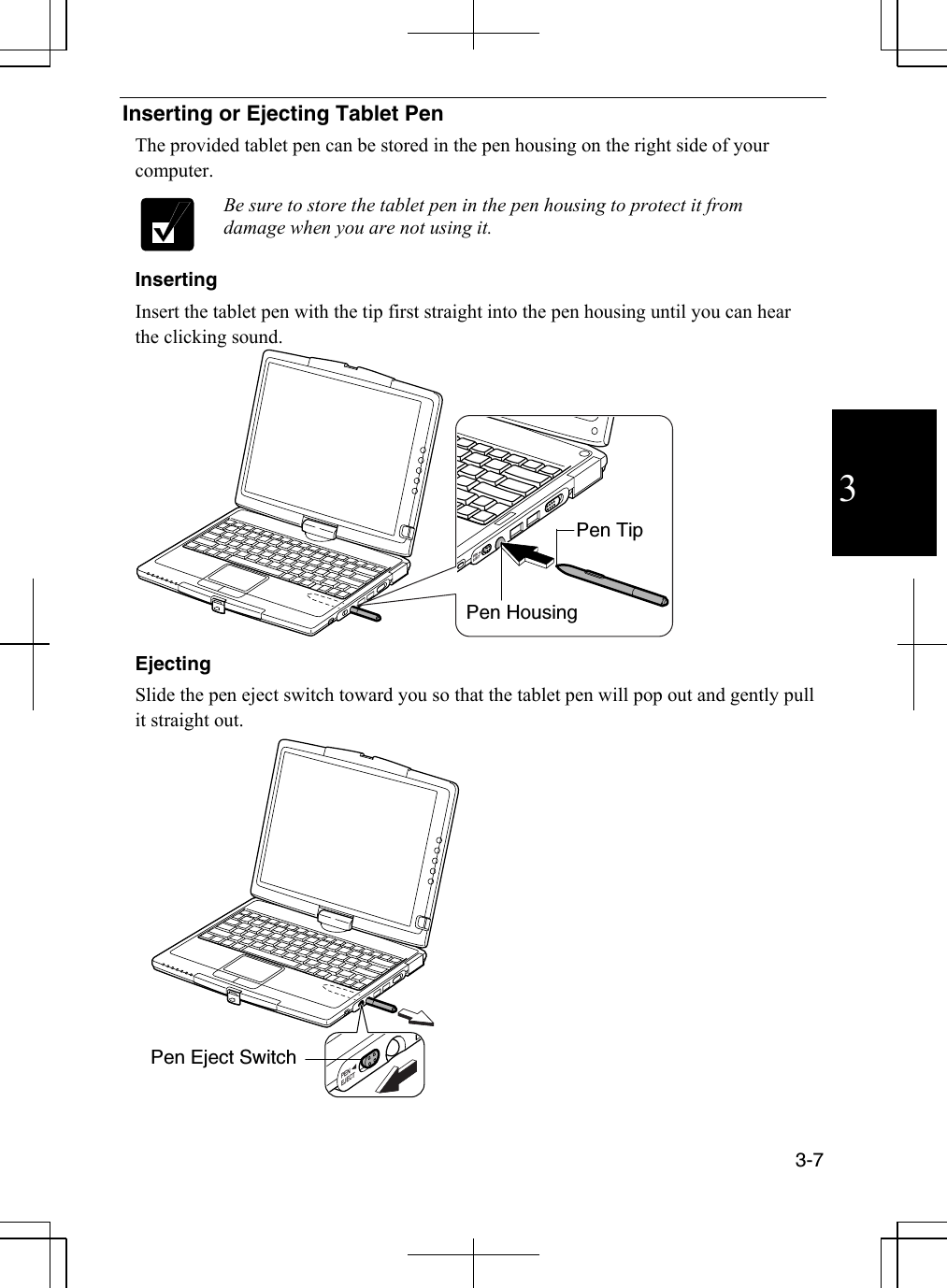  3-7  3 Inserting or Ejecting Tablet Pen The provided tablet pen can be stored in the pen housing on the right side of your computer.  Be sure to store the tablet pen in the pen housing to protect it from damage when you are not using it. Inserting Insert the tablet pen with the tip first straight into the pen housing until you can hear the clicking sound. PENEJECT Ejecting Slide the pen eject switch toward you so that the tablet pen will pop out and gently pull it straight out. PENEJECT Pen HousingPen TipPen Eject Switch 