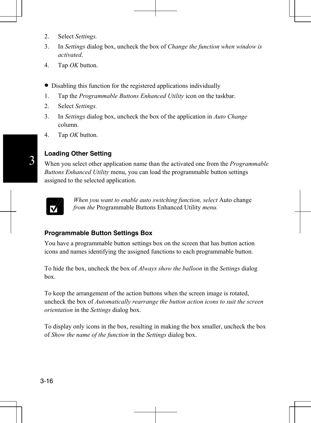  3-16  32. Select Settings. 3. In Settings dialog box, uncheck the box of Change the function when window is activated. 4. Tap OK button.  •  Disabling this function for the registered applications individually 1. Tap the Programmable Buttons Enhanced Utility icon on the taskbar. 2. Select Settings. 3. In Settings dialog box, uncheck the box of the application in Auto Change column. 4. Tap OK button.   Loading Other Setting When you select other application name than the activated one from the Programmable Buttons Enhanced Utility menu, you can load the programmable button settings assigned to the selected application.   When you want to enable auto switching function, select Auto change from the Programmable Buttons Enhanced Utility menu.   Programmable Button Settings Box You have a programmable button settings box on the screen that has button action icons and names identifying the assigned functions to each programmable button.   To hide the box, uncheck the box of Always show the balloon in the Settings dialog box.  To keep the arrangement of the action buttons when the screen image is rotated, uncheck the box of Automatically rearrange the button action icons to suit the screen orientation in the Settings dialog box.    To display only icons in the box, resulting in making the box smaller, uncheck the box of Show the name of the function in the Settings dialog box.  