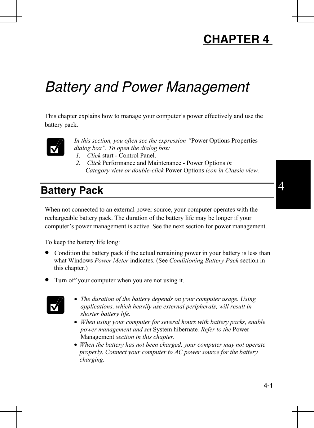  4-1  4 CHAPTER 4     Battery and Power Management  This chapter explains how to manage your computer’s power effectively and use the battery pack.   In this section, you often see the expression “Power Options Properties dialog box”. To open the dialog box:        1.    Click start - Control Panel.  2.    Click Performance and Maintenance - Power Options in             Category view or double-click Power Options icon in Classic view.        Battery Pack  When not connected to an external power source, your computer operates with the rechargeable battery pack. The duration of the battery life may be longer if your computer’s power management is active. See the next section for power management.   To keep the battery life long:  •  Condition the battery pack if the actual remaining power in your battery is less than what Windows Power Meter indicates. (See Conditioning Battery Pack section in this chapter.) •  Turn off your computer when you are not using it.   •  The duration of the battery depends on your computer usage. Using applications, which heavily use external peripherals, will result in shorter battery life. •  When using your computer for several hours with battery packs, enable power management and set System hibernate. Refer to the Power Management section in this chapter. •  When the battery has not been charged, your computer may not operate properly. Connect your computer to AC power source for the battery charging. 