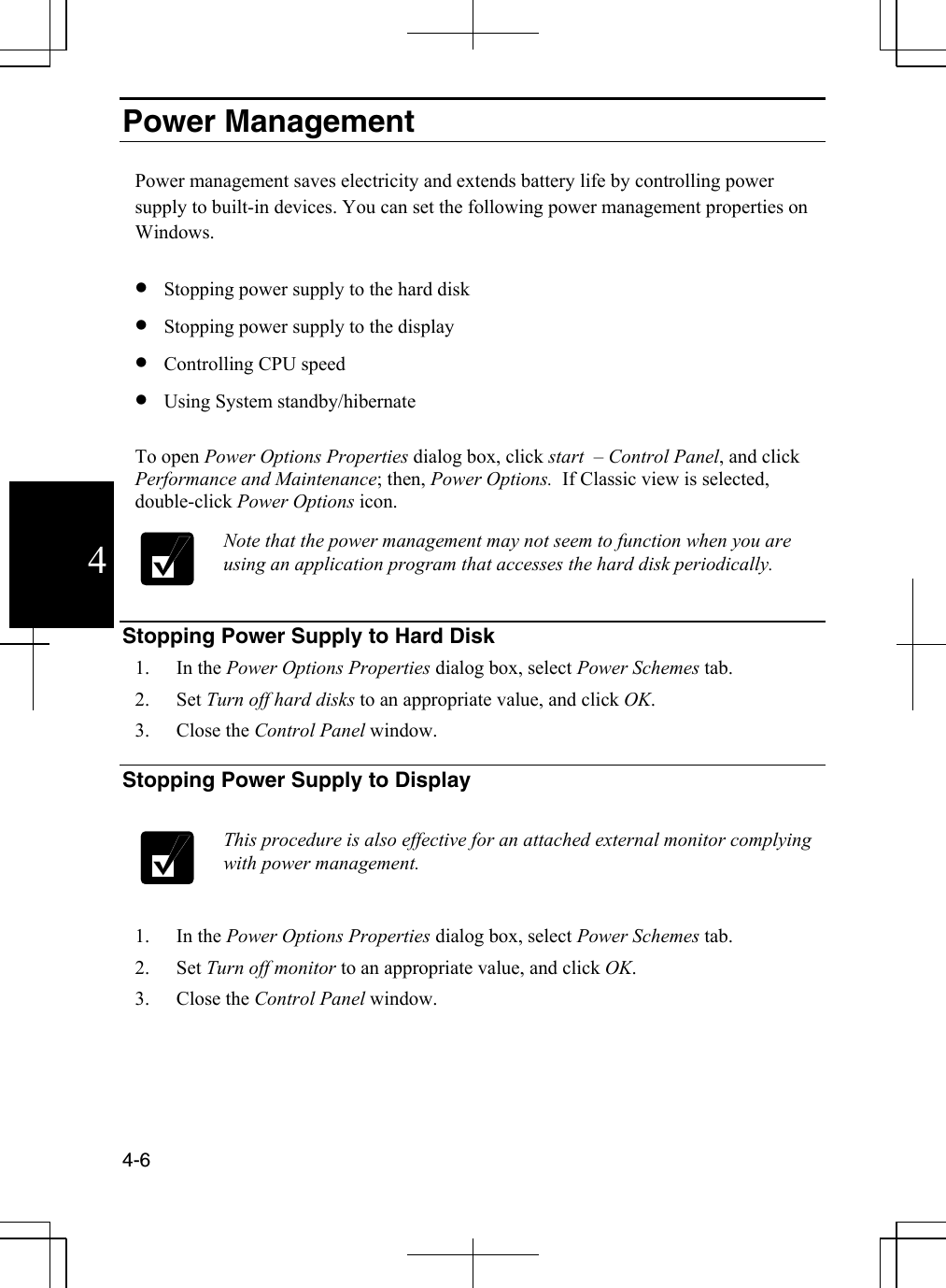  4-6  4Power Management  Power management saves electricity and extends battery life by controlling power supply to built-in devices. You can set the following power management properties on Windows.   •  Stopping power supply to the hard disk •  Stopping power supply to the display •  Controlling CPU speed  •  Using System standby/hibernate  To open Power Options Properties dialog box, click start  – Control Panel, and click Performance and Maintenance; then, Power Options.  If Classic view is selected, double-click Power Options icon.  Note that the power management may not seem to function when you are using an application program that accesses the hard disk periodically.    Stopping Power Supply to Hard Disk 1. In the Power Options Properties dialog box, select Power Schemes tab. 2. Set Turn off hard disks to an appropriate value, and click OK. 3. Close the Control Panel window.  Stopping Power Supply to Display   This procedure is also effective for an attached external monitor complying with power management.    1. In the Power Options Properties dialog box, select Power Schemes tab. 2. Set Turn off monitor to an appropriate value, and click OK. 3. Close the Control Panel window.  