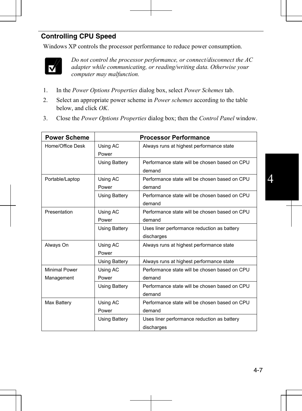  4-7  4  Controlling CPU Speed Windows XP controls the processor performance to reduce power consumption.   Do not control the processor performance, or connect/disconnect the AC adapter while communicating, or reading/writing data. Otherwise your computer may malfunction.  1. In the Power Options Properties dialog box, select Power Schemes tab. 2.  Select an appropriate power scheme in Power schemes according to the table below, and click OK. 3. Close the Power Options Properties dialog box; then the Control Panel window.  Power Scheme  Processor Performance Using AC Power Always runs at highest performance state Home/Office Desk Using Battery  Performance state will be chosen based on CPU demand Using AC Power Performance state will be chosen based on CPU demand Portable/Laptop Using Battery  Performance state will be chosen based on CPU demand Using AC Power Performance state will be chosen based on CPU demand Presentation Using Battery  Uses liner performance reduction as battery discharges Using AC Power Always runs at highest performance state Always On Using Battery  Always runs at highest performance state Using AC Power Performance state will be chosen based on CPU demand Minimal Power Management Using Battery  Performance state will be chosen based on CPU demand Using AC Power Performance state will be chosen based on CPU demand Max Battery Using Battery  Uses liner performance reduction as battery discharges  