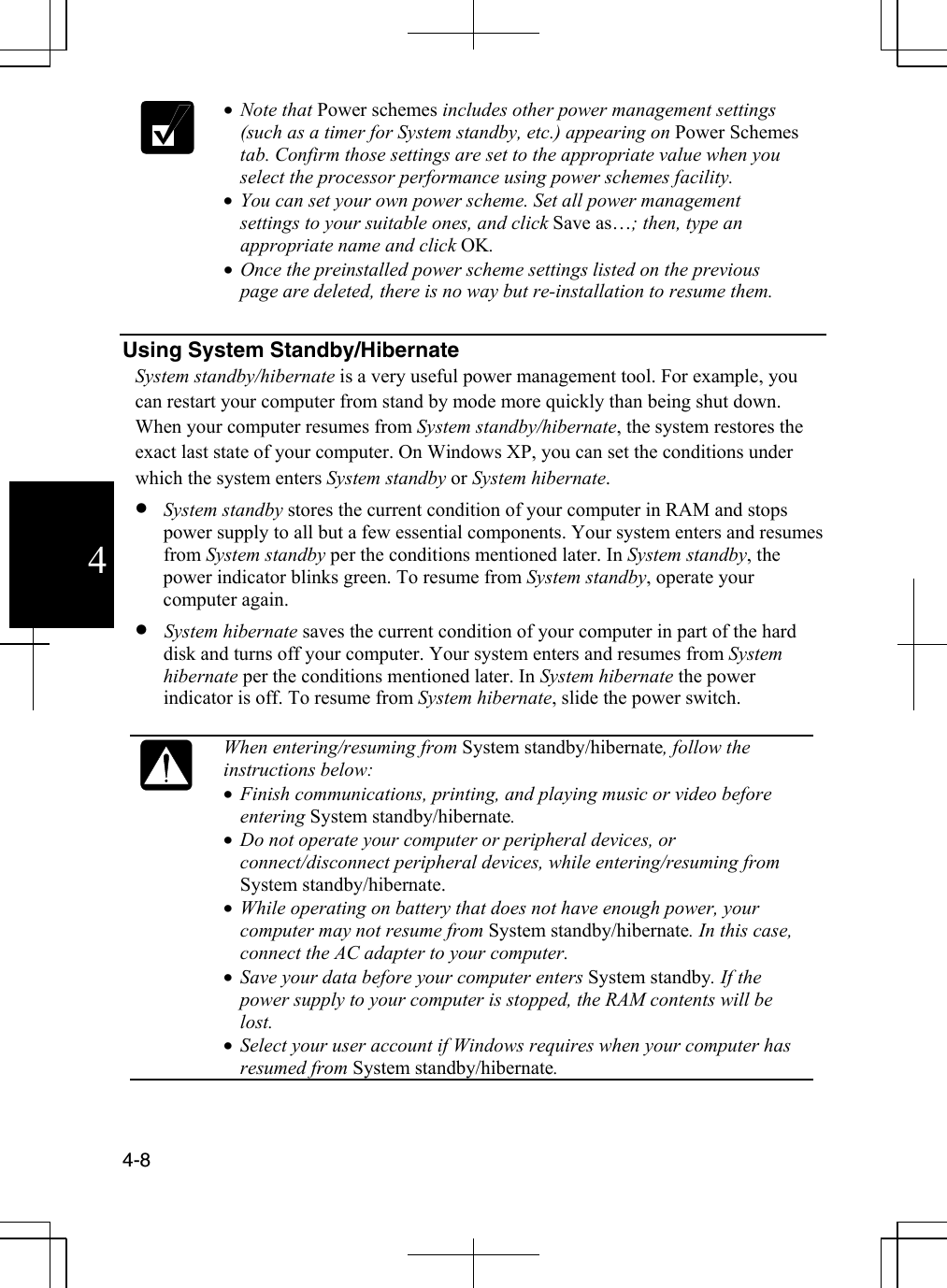  4-8  4 •  Note that Power schemes includes other power management settings (such as a timer for System standby, etc.) appearing on Power Schemes tab. Confirm those settings are set to the appropriate value when you select the processor performance using power schemes facility. •  You can set your own power scheme. Set all power management settings to your suitable ones, and click Save as…; then, type an appropriate name and click OK. •  Once the preinstalled power scheme settings listed on the previous page are deleted, there is no way but re-installation to resume them.  Using System Standby/Hibernate System standby/hibernate is a very useful power management tool. For example, you can restart your computer from stand by mode more quickly than being shut down. When your computer resumes from System standby/hibernate, the system restores the exact last state of your computer. On Windows XP, you can set the conditions under which the system enters System standby or System hibernate.   •  System standby stores the current condition of your computer in RAM and stops power supply to all but a few essential components. Your system enters and resumes from System standby per the conditions mentioned later. In System standby, the power indicator blinks green. To resume from System standby, operate your computer again. •  System hibernate saves the current condition of your computer in part of the hard disk and turns off your computer. Your system enters and resumes from System hibernate per the conditions mentioned later. In System hibernate the power indicator is off. To resume from System hibernate, slide the power switch.   When entering/resuming from System standby/hibernate, follow the instructions below: •  Finish communications, printing, and playing music or video before entering System standby/hibernate.  •  Do not operate your computer or peripheral devices, or connect/disconnect peripheral devices, while entering/resuming from System standby/hibernate.  •  While operating on battery that does not have enough power, your computer may not resume from System standby/hibernate. In this case, connect the AC adapter to your computer. •  Save your data before your computer enters System standby. If the power supply to your computer is stopped, the RAM contents will be lost. •  Select your user account if Windows requires when your computer has resumed from System standby/hibernate.  