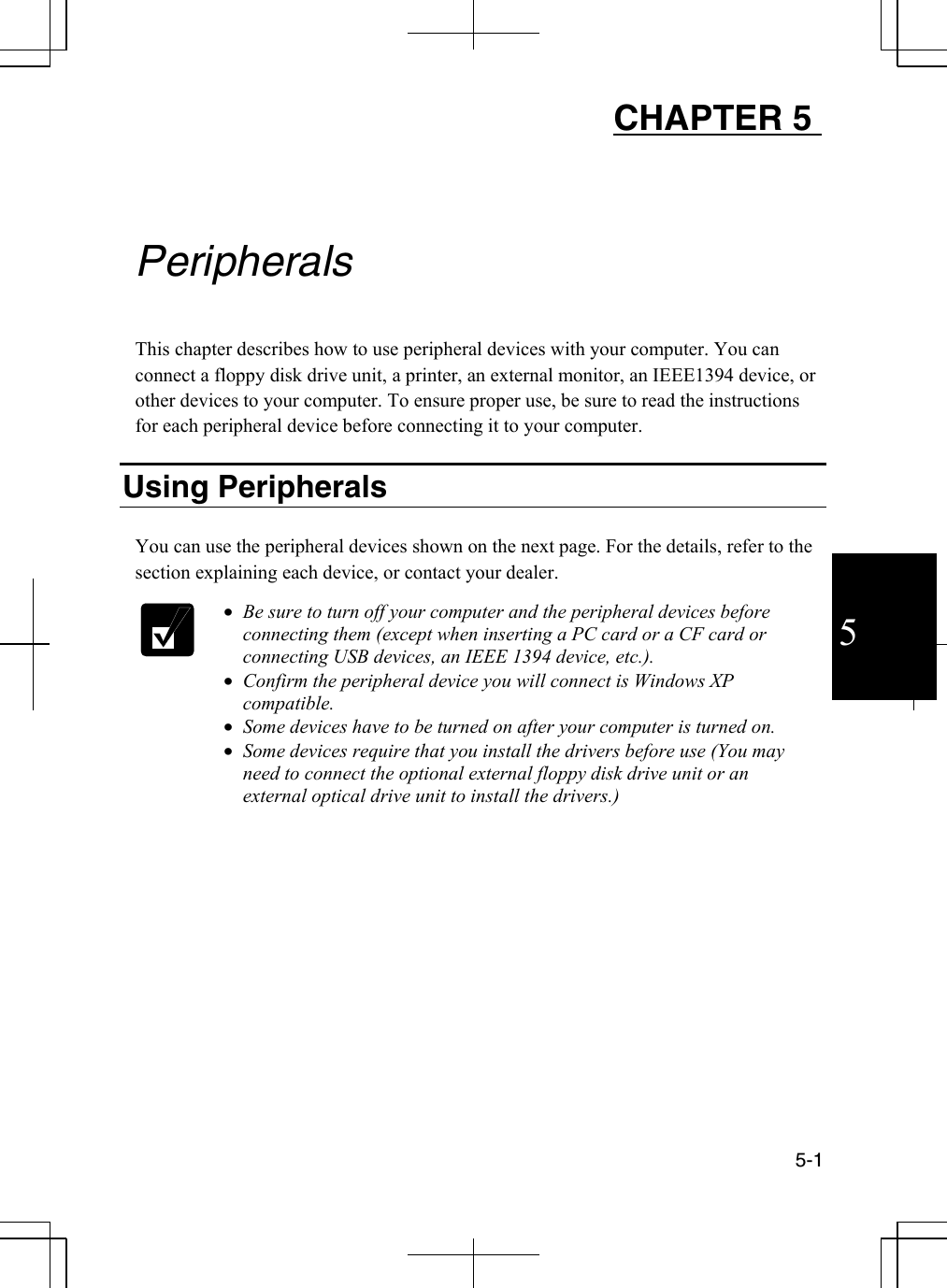  5-1  5 CHAPTER 5     Peripherals  This chapter describes how to use peripheral devices with your computer. You can connect a floppy disk drive unit, a printer, an external monitor, an IEEE1394 device, or other devices to your computer. To ensure proper use, be sure to read the instructions for each peripheral device before connecting it to your computer.   Using Peripherals   You can use the peripheral devices shown on the next page. For the details, refer to the section explaining each device, or contact your dealer.    •  Be sure to turn off your computer and the peripheral devices before connecting them (except when inserting a PC card or a CF card or connecting USB devices, an IEEE 1394 device, etc.).  •  Confirm the peripheral device you will connect is Windows XP compatible. •  Some devices have to be turned on after your computer is turned on.  •  Some devices require that you install the drivers before use (You may need to connect the optional external floppy disk drive unit or an external optical drive unit to install the drivers.)     