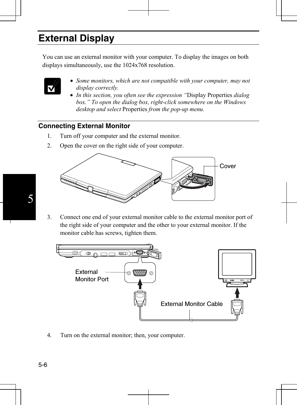  5-6  5External Display  You can use an external monitor with your computer. To display the images on both displays simultaneously, use the 1024x768 resolution.    •  Some monitors, which are not compatible with your computer, may not display correctly. •  In this section, you often see the expression “Display Properties dialog box.” To open the dialog box, right-click somewhere on the Windows desktop and select Properties from the pop-up menu.  Connecting External Monitor 1.  Turn off your computer and the external monitor. 2.  Open the cover on the right side of your computer.   3.  Connect one end of your external monitor cable to the external monitor port of the right side of your computer and the other to your external monitor. If the monitor cable has screws, tighten them.    4.  Turn on the external monitor; then, your computer. External Monitor Port External Monitor CableCover 