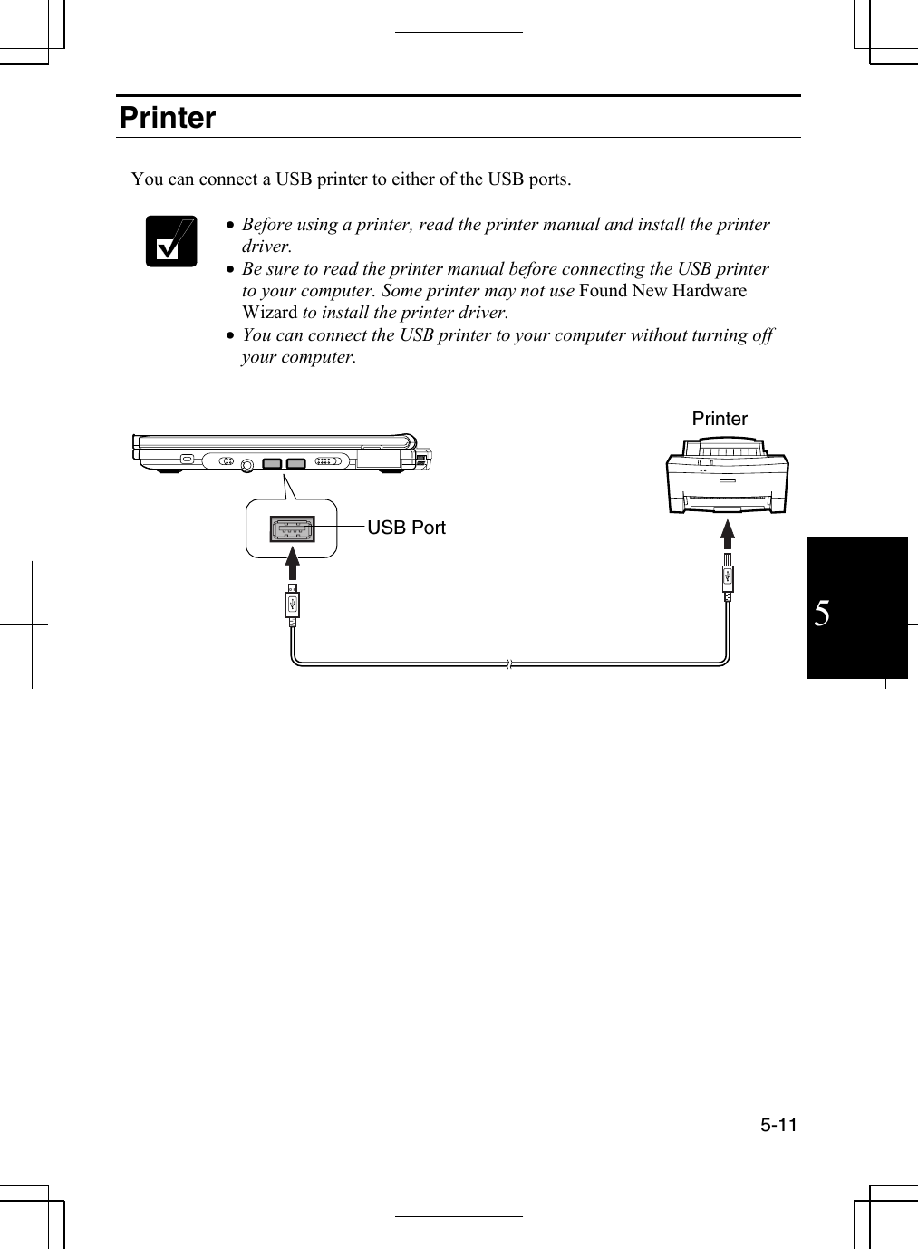  5-11  5 Printer   You can connect a USB printer to either of the USB ports.   •  Before using a printer, read the printer manual and install the printer driver.  •  Be sure to read the printer manual before connecting the USB printer to your computer. Some printer may not use Found New Hardware Wizard to install the printer driver. •  You can connect the USB printer to your computer without turning off your computer.     USB PortPrinter 