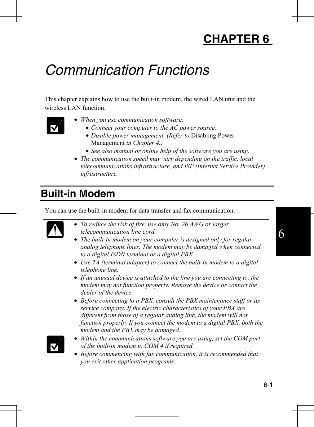  6-1 6 CHAPTER 6    Communication Functions  This chapter explains how to use the built-in modem, the wired LAN unit and the wireless LAN function.   •  When you use communication software: •  Connect your computer to the AC power source. •  Disable power management. (Refer to Disabling Power Management in Chapter 4.) •  See also manual or online help of the software you are using. •  The communication speed may vary depending on the traffic, local telecommunications infrastructure, and ISP (Internet Service Provider) infrastructure.  Built-in Modem   You can use the built-in modem for data transfer and fax communication.    •  To reduce the risk of fire, use only No. 26 AWG or larger telecommunication line cord. •  The built-in modem on your computer is designed only for regular analog telephone lines. The modem may be damaged when connected to a digital ISDN terminal or a digital PBX. •  Use TA (terminal adapter) to connect the built-in modem to a digital telephone line. •  If an unusual device is attached to the line you are connecting to, the modem may not function properly. Remove the device or contact the dealer of the device. •  Before connecting to a PBX, consult the PBX maintenance staff or its service company. If the electric characteristics of your PBX are different from those of a regular analog line, the modem will not function properly. If you connect the modem to a digital PBX, both the modem and the PBX may be damaged.   •  Within the communications software you are using, set the COM port of the built-in modem to COM 4 if required. •  Before commencing with fax communication, it is recommended that you exit other application programs. 