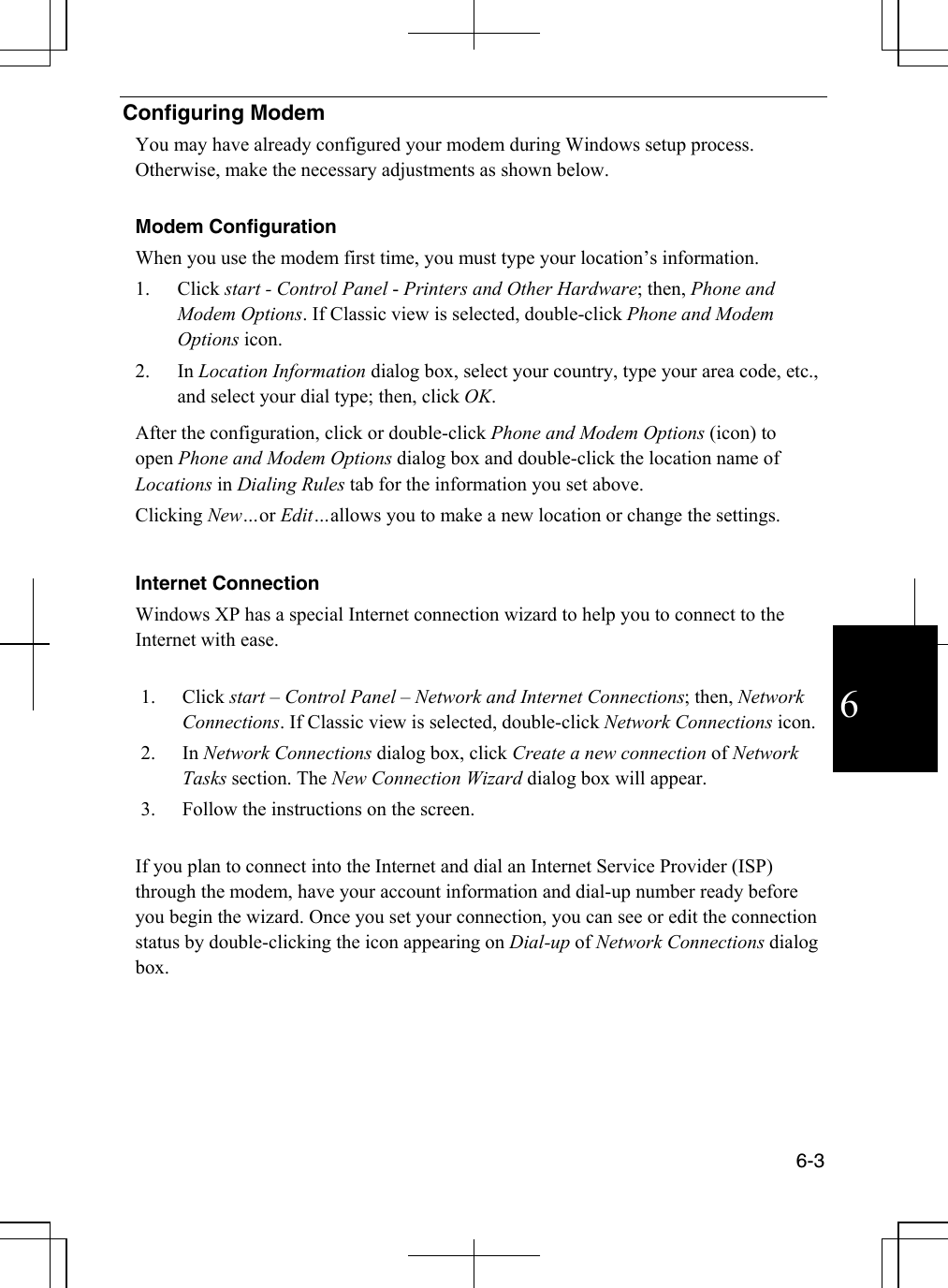  6-3 6 Configuring Modem  You may have already configured your modem during Windows setup process. Otherwise, make the necessary adjustments as shown below.  Modem Configuration When you use the modem first time, you must type your location’s information. 1. Click start - Control Panel - Printers and Other Hardware; then, Phone and Modem Options. If Classic view is selected, double-click Phone and Modem Options icon. 2. In Location Information dialog box, select your country, type your area code, etc., and select your dial type; then, click OK. After the configuration, click or double-click Phone and Modem Options (icon) to open Phone and Modem Options dialog box and double-click the location name of  Locations in Dialing Rules tab for the information you set above. Clicking New…or Edit…allows you to make a new location or change the settings.  Internet Connection Windows XP has a special Internet connection wizard to help you to connect to the Internet with ease.   1. Click start – Control Panel – Network and Internet Connections; then, Network Connections. If Classic view is selected, double-click Network Connections icon.  2. In Network Connections dialog box, click Create a new connection of Network Tasks section. The New Connection Wizard dialog box will appear. 3.  Follow the instructions on the screen.   If you plan to connect into the Internet and dial an Internet Service Provider (ISP) through the modem, have your account information and dial-up number ready before you begin the wizard. Once you set your connection, you can see or edit the connection status by double-clicking the icon appearing on Dial-up of Network Connections dialog box.     