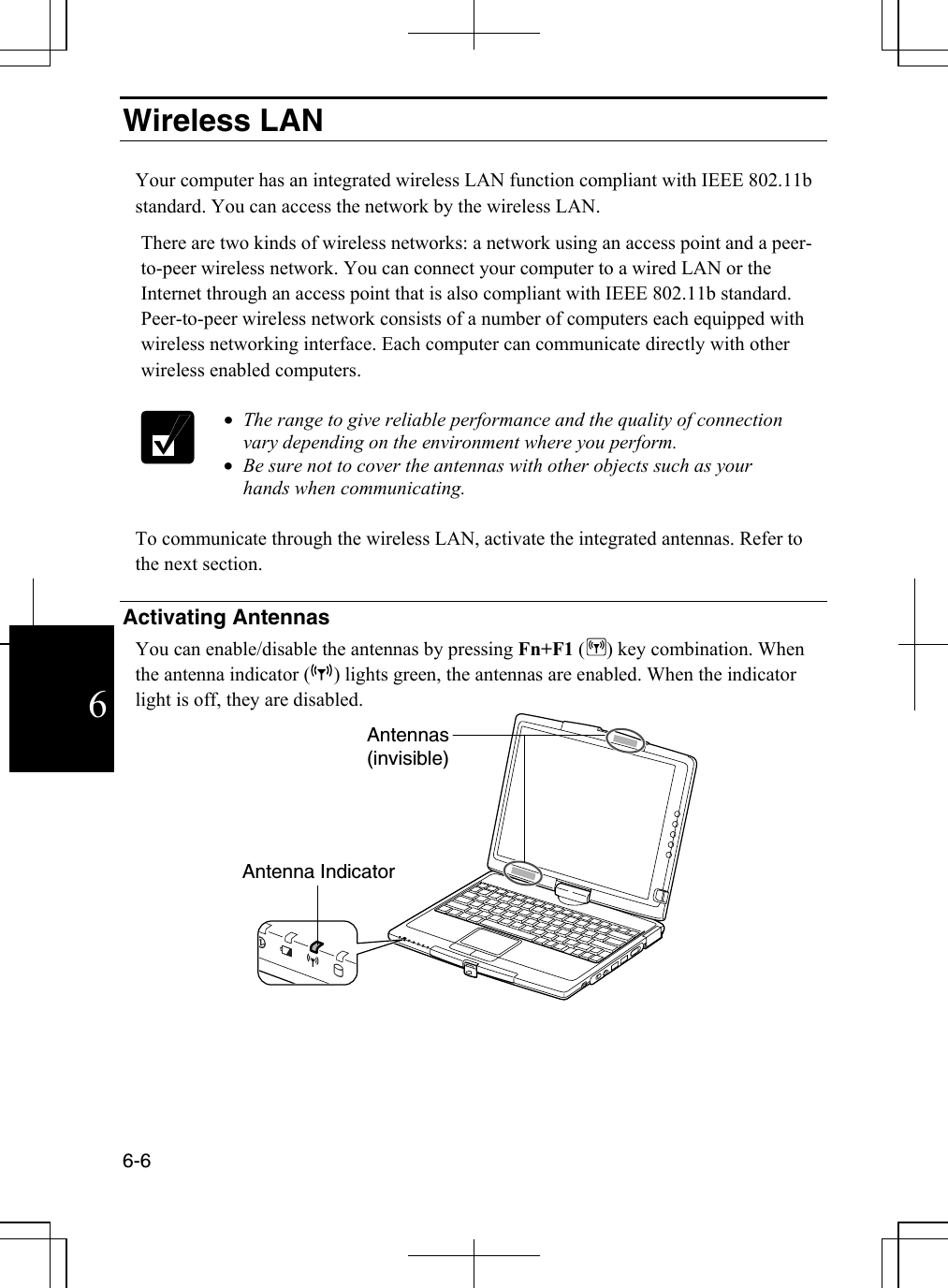  6-6 6Wireless LAN   Your computer has an integrated wireless LAN function compliant with IEEE 802.11b standard. You can access the network by the wireless LAN. There are two kinds of wireless networks: a network using an access point and a peer-to-peer wireless network. You can connect your computer to a wired LAN or the Internet through an access point that is also compliant with IEEE 802.11b standard. Peer-to-peer wireless network consists of a number of computers each equipped with wireless networking interface. Each computer can communicate directly with other wireless enabled computers.   •  The range to give reliable performance and the quality of connection vary depending on the environment where you perform. •  Be sure not to cover the antennas with other objects such as your hands when communicating.  To communicate through the wireless LAN, activate the integrated antennas. Refer to the next section.  Activating Antennas You can enable/disable the antennas by pressing Fn+F1 () key combination. When the antenna indicator ( ) lights green, the antennas are enabled. When the indicator light is off, they are disabled.      Antenna IndicatorAntennas(invisible) 