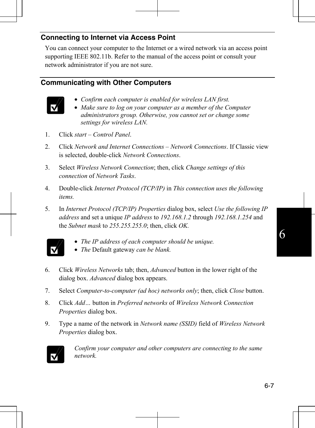  6-7 6 Connecting to Internet via Access Point You can connect your computer to the Internet or a wired network via an access point supporting IEEE 802.11b. Refer to the manual of the access point or consult your network administrator if you are not sure.   Communicating with Other Computers    •  Confirm each computer is enabled for wireless LAN first. •  Make sure to log on your computer as a member of the Computer administrators group. Otherwise, you cannot set or change some settings for wireless LAN. 1. Click start – Control Panel. 2. Click Network and Internet Connections – Network Connections. If Classic view is selected, double-click Network Connections.  3. Select Wireless Network Connection; then, click Change settings of this connection of Network Tasks. 4. Double-click Internet Protocol (TCP/IP) in This connection uses the following items. 5. In Internet Protocol (TCP/IP) Properties dialog box, select Use the following IP address and set a unique IP address to 192.168.1.2 through 192.168.1.254 and the Subnet mask to 255.255.255.0; then, click OK.  •  The IP address of each computer should be unique. •  The Default gateway can be blank. 6. Click Wireless Networks tab; then, Advanced button in the lower right of the dialog box. Advanced dialog box appears. 7. Select Computer-to-computer (ad hoc) networks only; then, click Close button. 8. Click Add… button in Preferred networks of Wireless Network Connection Properties dialog box. 9.  Type a name of the network in Network name (SSID) field of Wireless Network Properties dialog box.   Confirm your computer and other computers are connecting to the same network. 