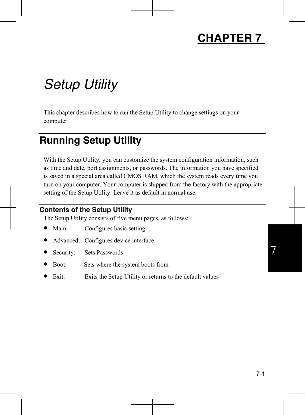  7-1  7 CHAPTER 7         Setup Utility  This chapter describes how to run the Setup Utility to change settings on your computer.  Running Setup Utility  With the Setup Utility, you can customize the system configuration information, such as time and date, port assignments, or passwords. The information you have specified is saved in a special area called CMOS RAM, which the system reads every time you turn on your computer. Your computer is shipped from the factory with the appropriate setting of the Setup Utility. Leave it as default in normal use.  Contents of the Setup Utility The Setup Utility consists of five menu pages, as follows: •  Main:  Configures basic setting   •  Advanced:  Configures device interface  •  Security:  Sets Passwords  •  Boot:           Sets where the system boots from •  Exit:  Exits the Setup Utility or returns to the default values  