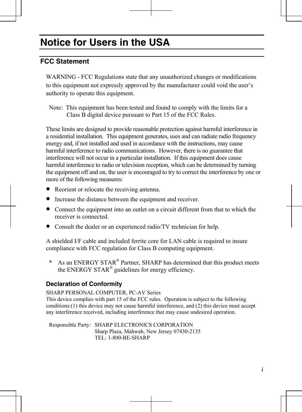  i  Notice for Users in the USA  FCC Statement  WARNING - FCC Regulations state that any unauthorized changes or modifications to this equipment not expressly approved by the manufacturer could void the user’s authority to operate this equipment.  Note:  This equipment has been tested and found to comply with the limits for a  Class B digital device pursuant to Part 15 of the FCC Rules.  These limits are designed to provide reasonable protection against harmful interference in a residential installation.  This equipment generates, uses and can radiate radio frequency energy and, if not installed and used in accordance with the instructions, may cause harmful interference to radio communications.  However, there is no guarantee that interference will not occur in a particular installation.  If this equipment does cause harmful interference to radio or television reception, which can be determined by turning the equipment off and on, the user is encouraged to try to correct the interference by one or more of the following measures: •  Reorient or relocate the receiving antenna. •  Increase the distance between the equipment and receiver. •  Connect the equipment into an outlet on a circuit different from that to which the receiver is connected. •  Consult the dealer or an experienced radio/TV technician for help.  A shielded I/F cable and included ferrite core for LAN cable is required to insure compliance with FCC regulation for Class B computing equipment.  *  As an ENERGY STAR® Partner, SHARP has determined that this product meets the ENERGY STAR® guidelines for energy efficiency.  Declaration of Conformity SHARP PERSONAL COMPUTER, PC-AV Series This device complies with part 15 of the FCC rules.  Operation is subject to the following conditions:(1) this device may not cause harmful interference, and (2) this device must accept any interference received, including interference that may cause undesired operation.  Responsible Party:  SHARP ELECTRONICS CORPORATION   Sharp Plaza, Mahwah, New Jersey 07430-2135  TEL: 1-800-BE-SHARP 