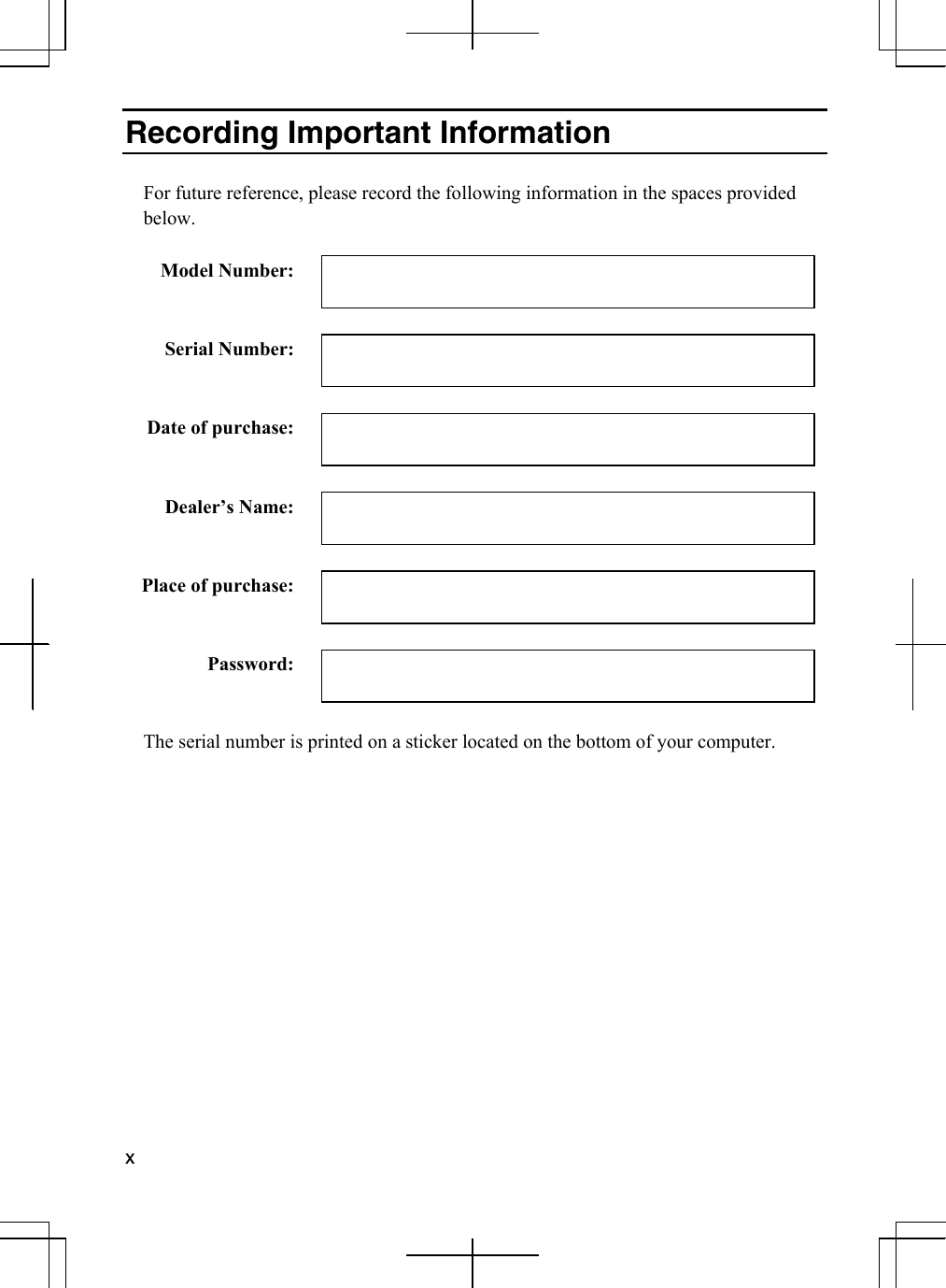  x  Recording Important Information  For future reference, please record the following information in the spaces provided below.  Model Number:     Serial Number:     Date of purchase:     Dealer’s Name:     Place of purchase:     Password:    The serial number is printed on a sticker located on the bottom of your computer.    
