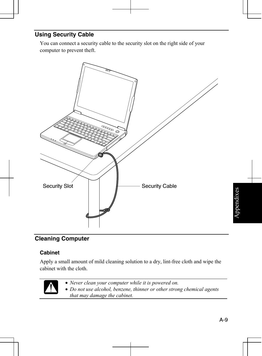 Appendixes  A-9  Using Security Cable                                                                                                                       You can connect a security cable to the security slot on the right side of your computer to prevent theft.    Cleaning Computer  Cabinet Apply a small amount of mild cleaning solution to a dry, lint-free cloth and wipe the cabinet with the cloth.   •  Never clean your computer while it is powered on. •  Do not use alcohol, benzene, thinner or other strong chemical agents that may damage the cabinet.  Security Cable Security Slot 