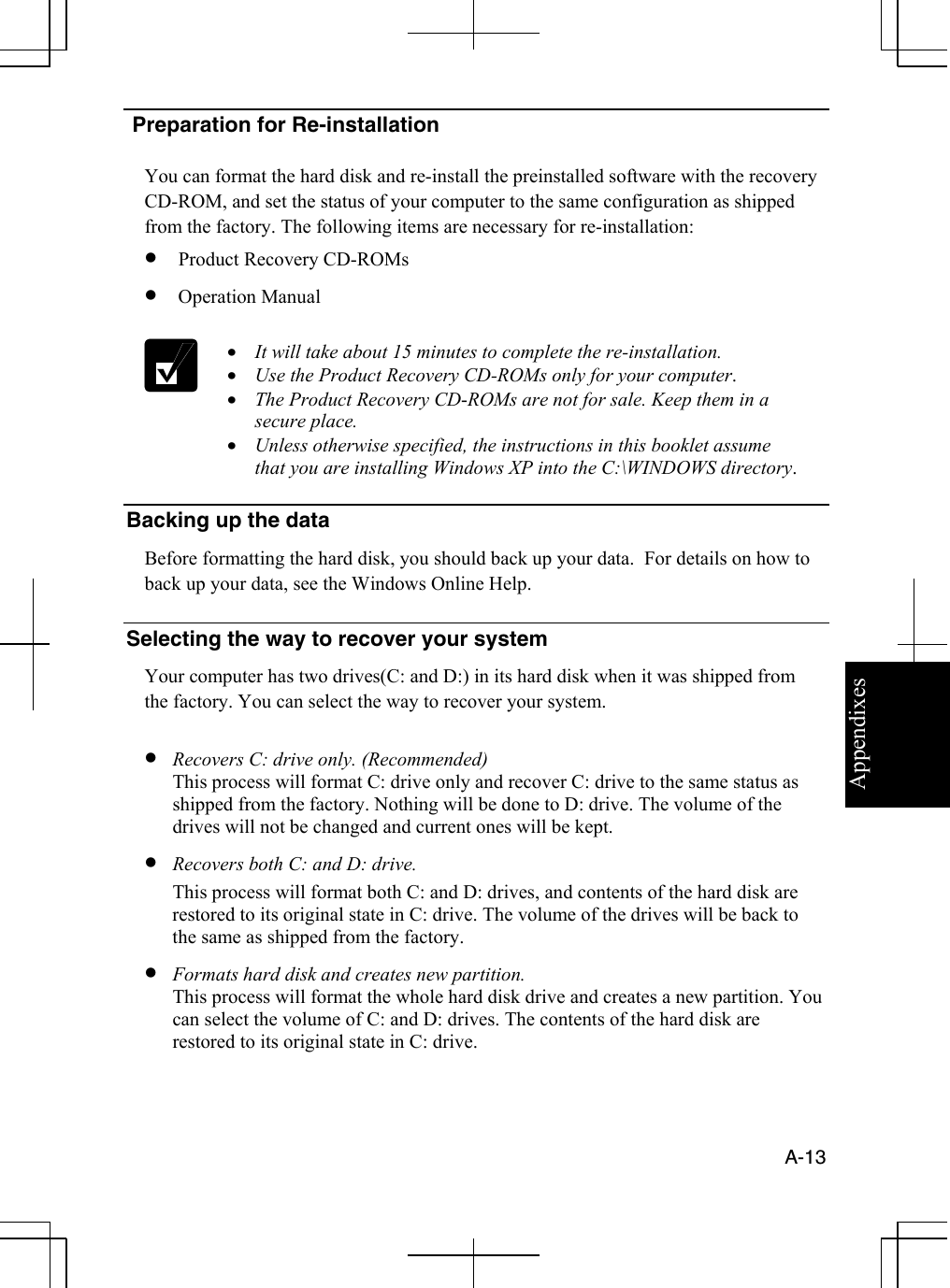 Appendixes  A-13   Preparation for Re-installation  You can format the hard disk and re-install the preinstalled software with the recovery CD-ROM, and set the status of your computer to the same configuration as shipped from the factory. The following items are necessary for re-installation: •    Product Recovery CD-ROMs •    Operation Manual   •  It will take about 15 minutes to complete the re-installation.  •  Use the Product Recovery CD-ROMs only for your computer.  •  The Product Recovery CD-ROMs are not for sale. Keep them in a secure place. •  Unless otherwise specified, the instructions in this booklet assume that you are installing Windows XP into the C:\WINDOWS directory.  Backing up the data Before formatting the hard disk, you should back up your data.  For details on how to back up your data, see the Windows Online Help.    Selecting the way to recover your system Your computer has two drives(C: and D:) in its hard disk when it was shipped from the factory. You can select the way to recover your system.  •  Recovers C: drive only. (Recommended) This process will format C: drive only and recover C: drive to the same status as shipped from the factory. Nothing will be done to D: drive. The volume of the drives will not be changed and current ones will be kept. •  Recovers both C: and D: drive.      This process will format both C: and D: drives, and contents of the hard disk are restored to its original state in C: drive. The volume of the drives will be back to the same as shipped from the factory. •  Formats hard disk and creates new partition. This process will format the whole hard disk drive and creates a new partition. You can select the volume of C: and D: drives. The contents of the hard disk are restored to its original state in C: drive.   