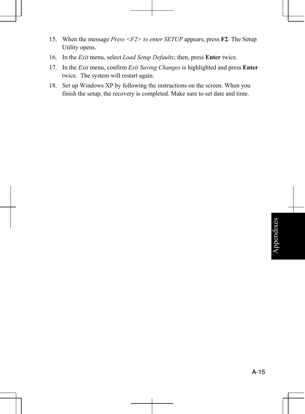 Appendixes  A-15  15.  When the message Press &lt;F2&gt; to enter SETUP appears, press F2. The Setup Utility opens. 16. In the Exit menu, select Load Setup Defaults; then, press Enter twice.  17. In the Exit menu, confirm Exit Saving Changes is highlighted and press Enter twice.  The system will restart again. 18.  Set up Windows XP by following the instructions on the screen. When you finish the setup, the recovery is completed. Make sure to set date and time.                          