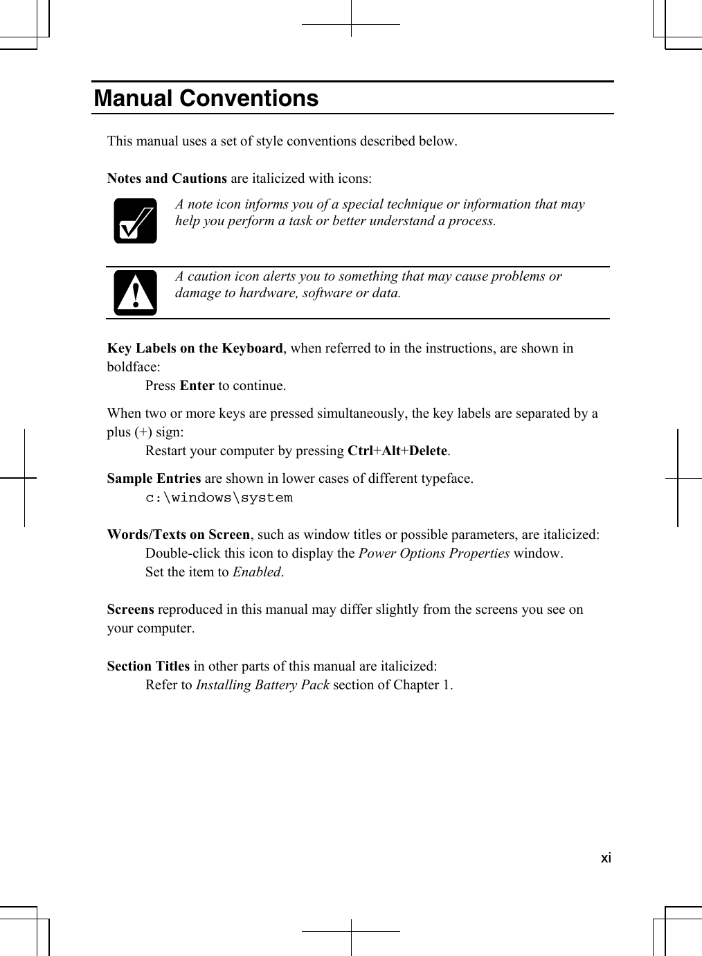  xi  Manual Conventions  This manual uses a set of style conventions described below.  Notes and Cautions are italicized with icons:  A note icon informs you of a special technique or information that may help you perform a task or better understand a process.   A caution icon alerts you to something that may cause problems or damage to hardware, software or data.  Key Labels on the Keyboard, when referred to in the instructions, are shown in boldface:  Press Enter to continue.  When two or more keys are pressed simultaneously, the key labels are separated by a plus (+) sign:   Restart your computer by pressing Ctrl+Alt+Delete. Sample Entries are shown in lower cases of different typeface.    c:\windows\system  Words/Texts on Screen, such as window titles or possible parameters, are italicized:    Double-click this icon to display the Power Options Properties window.   Set the item to Enabled.  Screens reproduced in this manual may differ slightly from the screens you see on your computer.  Section Titles in other parts of this manual are italicized:  Refer to Installing Battery Pack section of Chapter 1.      