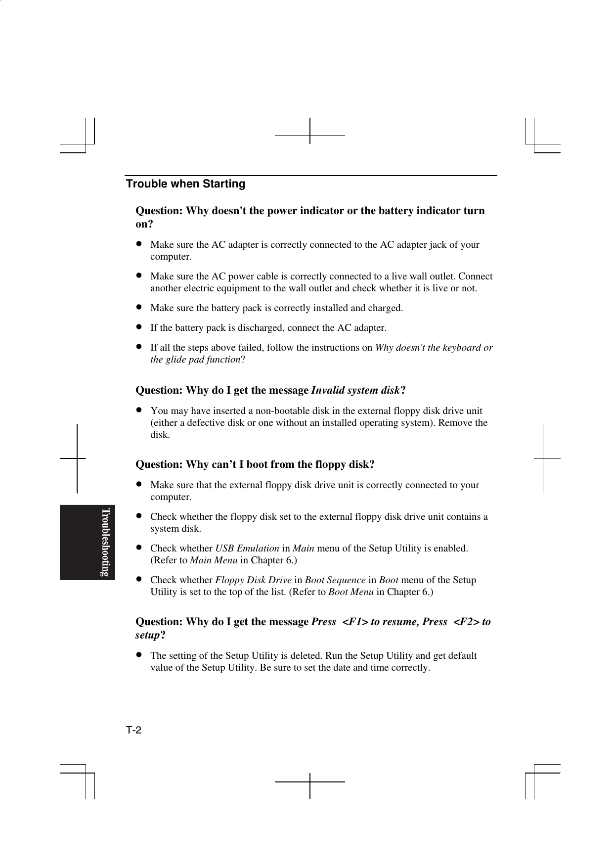 Troubleshooting T-2  Trouble when Starting  Question: Why doesn&apos;t the power indicator or the battery indicator turn on? •  Make sure the AC adapter is correctly connected to the AC adapter jack of your computer. •  Make sure the AC power cable is correctly connected to a live wall outlet. Connect another electric equipment to the wall outlet and check whether it is live or not. •  Make sure the battery pack is correctly installed and charged. •  If the battery pack is discharged, connect the AC adapter. •  If all the steps above failed, follow the instructions on Why doesn&apos;t the keyboard or the glide pad function?  Question: Why do I get the message Invalid system disk? •  You may have inserted a non-bootable disk in the external floppy disk drive unit (either a defective disk or one without an installed operating system). Remove the disk.  Question: Why can’t I boot from the floppy disk? •  Make sure that the external floppy disk drive unit is correctly connected to your computer. •  Check whether the floppy disk set to the external floppy disk drive unit contains a system disk.   •  Check whether USB Emulation in Main menu of the Setup Utility is enabled. (Refer to Main Menu in Chapter 6.) •  Check whether Floppy Disk Drive in Boot Sequence in Boot menu of the Setup Utility is set to the top of the list. (Refer to Boot Menu in Chapter 6.)  Question: Why do I get the message Press  &lt;F1&gt; to resume, Press  &lt;F2&gt; to setup? •  The setting of the Setup Utility is deleted. Run the Setup Utility and get default value of the Setup Utility. Be sure to set the date and time correctly. 