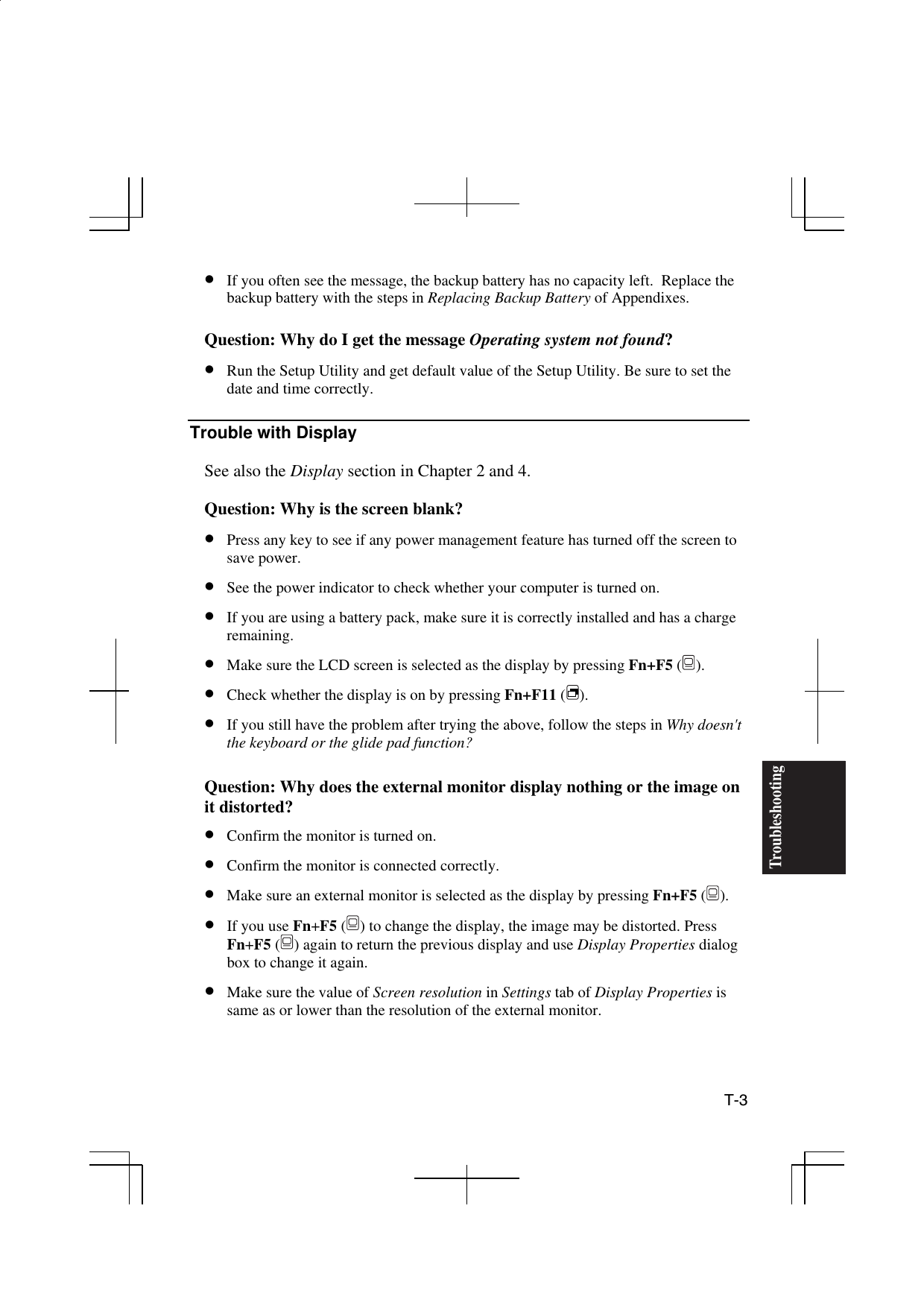  T-3 Troubleshooting•  If you often see the message, the backup battery has no capacity left.  Replace the backup battery with the steps in Replacing Backup Battery of Appendixes.  Question: Why do I get the message Operating system not found? •  Run the Setup Utility and get default value of the Setup Utility. Be sure to set the date and time correctly.   Trouble with Display  See also the Display section in Chapter 2 and 4.   Question: Why is the screen blank? •  Press any key to see if any power management feature has turned off the screen to save power. •  See the power indicator to check whether your computer is turned on. •  If you are using a battery pack, make sure it is correctly installed and has a charge remaining.  •  Make sure the LCD screen is selected as the display by pressing Fn+F5 (). •  Check whether the display is on by pressing Fn+F11 (). •  If you still have the problem after trying the above, follow the steps in Why doesn&apos;t the keyboard or the glide pad function?  Question: Why does the external monitor display nothing or the image on it distorted? •  Confirm the monitor is turned on. •  Confirm the monitor is connected correctly. •  Make sure an external monitor is selected as the display by pressing Fn+F5 (). •  If you use Fn+F5 () to change the display, the image may be distorted. Press Fn+F5 () again to return the previous display and use Display Properties dialog box to change it again. •  Make sure the value of Screen resolution in Settings tab of Display Properties is same as or lower than the resolution of the external monitor.  