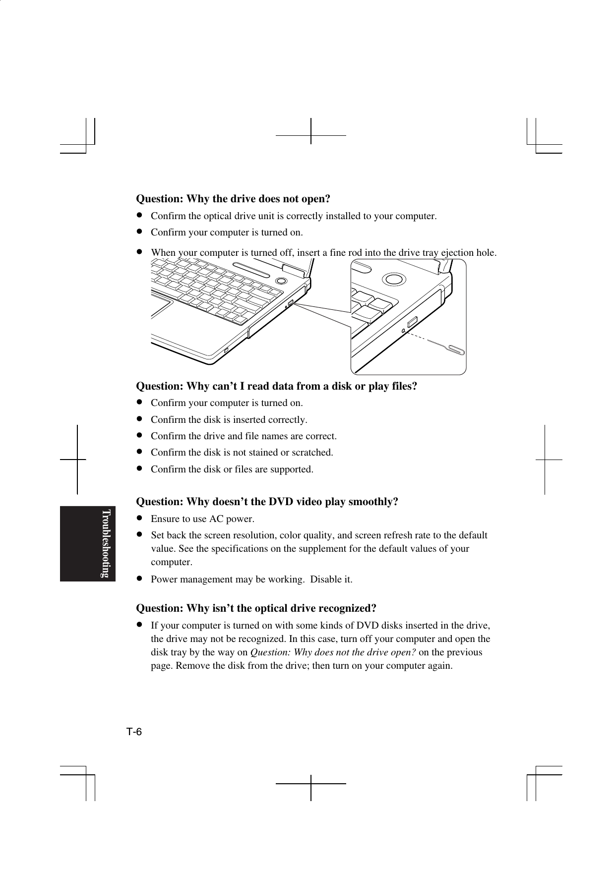 Troubleshooting T-6   Question: Why the drive does not open? •  Confirm the optical drive unit is correctly installed to your computer. •  Confirm your computer is turned on.  •  When your computer is turned off, insert a fine rod into the drive tray ejection hole.  Question: Why can’t I read data from a disk or play files? •  Confirm your computer is turned on.  •  Confirm the disk is inserted correctly. •  Confirm the drive and file names are correct. •  Confirm the disk is not stained or scratched. •  Confirm the disk or files are supported.  Question: Why doesn’t the DVD video play smoothly? •  Ensure to use AC power. •  Set back the screen resolution, color quality, and screen refresh rate to the default value. See the specifications on the supplement for the default values of your computer. •  Power management may be working.  Disable it.  Question: Why isn’t the optical drive recognized? •  If your computer is turned on with some kinds of DVD disks inserted in the drive, the drive may not be recognized. In this case, turn off your computer and open the disk tray by the way on Question: Why does not the drive open? on the previous page. Remove the disk from the drive; then turn on your computer again. 