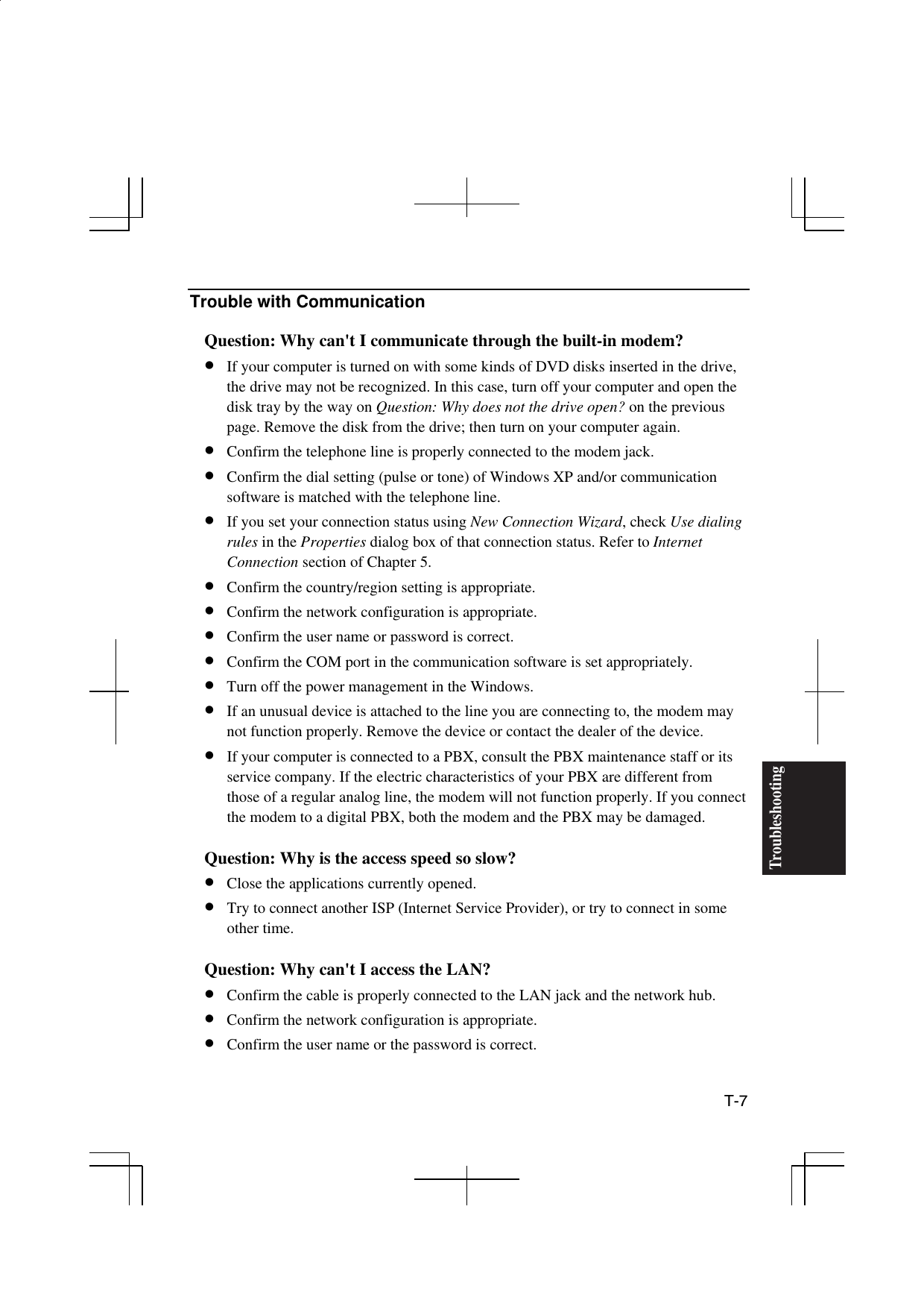  T-7 Troubleshooting Trouble with Communication  Question: Why can&apos;t I communicate through the built-in modem? •  If your computer is turned on with some kinds of DVD disks inserted in the drive, the drive may not be recognized. In this case, turn off your computer and open the disk tray by the way on Question: Why does not the drive open? on the previous page. Remove the disk from the drive; then turn on your computer again. •  Confirm the telephone line is properly connected to the modem jack. •  Confirm the dial setting (pulse or tone) of Windows XP and/or communication software is matched with the telephone line. •  If you set your connection status using New Connection Wizard, check Use dialing rules in the Properties dialog box of that connection status. Refer to Internet Connection section of Chapter 5.  •  Confirm the country/region setting is appropriate. •  Confirm the network configuration is appropriate. •  Confirm the user name or password is correct. •  Confirm the COM port in the communication software is set appropriately. •  Turn off the power management in the Windows.  •  If an unusual device is attached to the line you are connecting to, the modem may not function properly. Remove the device or contact the dealer of the device. •  If your computer is connected to a PBX, consult the PBX maintenance staff or its service company. If the electric characteristics of your PBX are different from those of a regular analog line, the modem will not function properly. If you connect the modem to a digital PBX, both the modem and the PBX may be damaged.  Question: Why is the access speed so slow? •  Close the applications currently opened. •  Try to connect another ISP (Internet Service Provider), or try to connect in some other time.   Question: Why can&apos;t I access the LAN? •  Confirm the cable is properly connected to the LAN jack and the network hub. •  Confirm the network configuration is appropriate. •  Confirm the user name or the password is correct. 