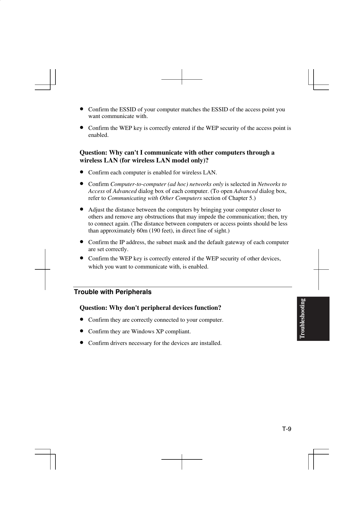  T-9 Troubleshooting•  Confirm the ESSID of your computer matches the ESSID of the access point you want communicate with. •  Confirm the WEP key is correctly entered if the WEP security of the access point is enabled.  Question: Why can&apos;t I communicate with other computers through a wireless LAN (for wireless LAN model only)? •  Confirm each computer is enabled for wireless LAN. •  Confirm Computer-to-computer (ad hoc) networks only is selected in Networks to Access of Advanced dialog box of each computer. (To open Advanced dialog box, refer to Communicating with Other Computers section of Chapter 5.) •  Adjust the distance between the computers by bringing your computer closer to others and remove any obstructions that may impede the communication; then, try to connect again. (The distance between computers or access points should be less than approximately 60m (190 feet), in direct line of sight.) •  Confirm the IP address, the subnet mask and the default gateway of each computer are set correctly. •  Confirm the WEP key is correctly entered if the WEP security of other devices, which you want to communicate with, is enabled.   Trouble with Peripherals  Question: Why don&apos;t peripheral devices function? •  Confirm they are correctly connected to your computer. •  Confirm they are Windows XP compliant. •  Confirm drivers necessary for the devices are installed.  