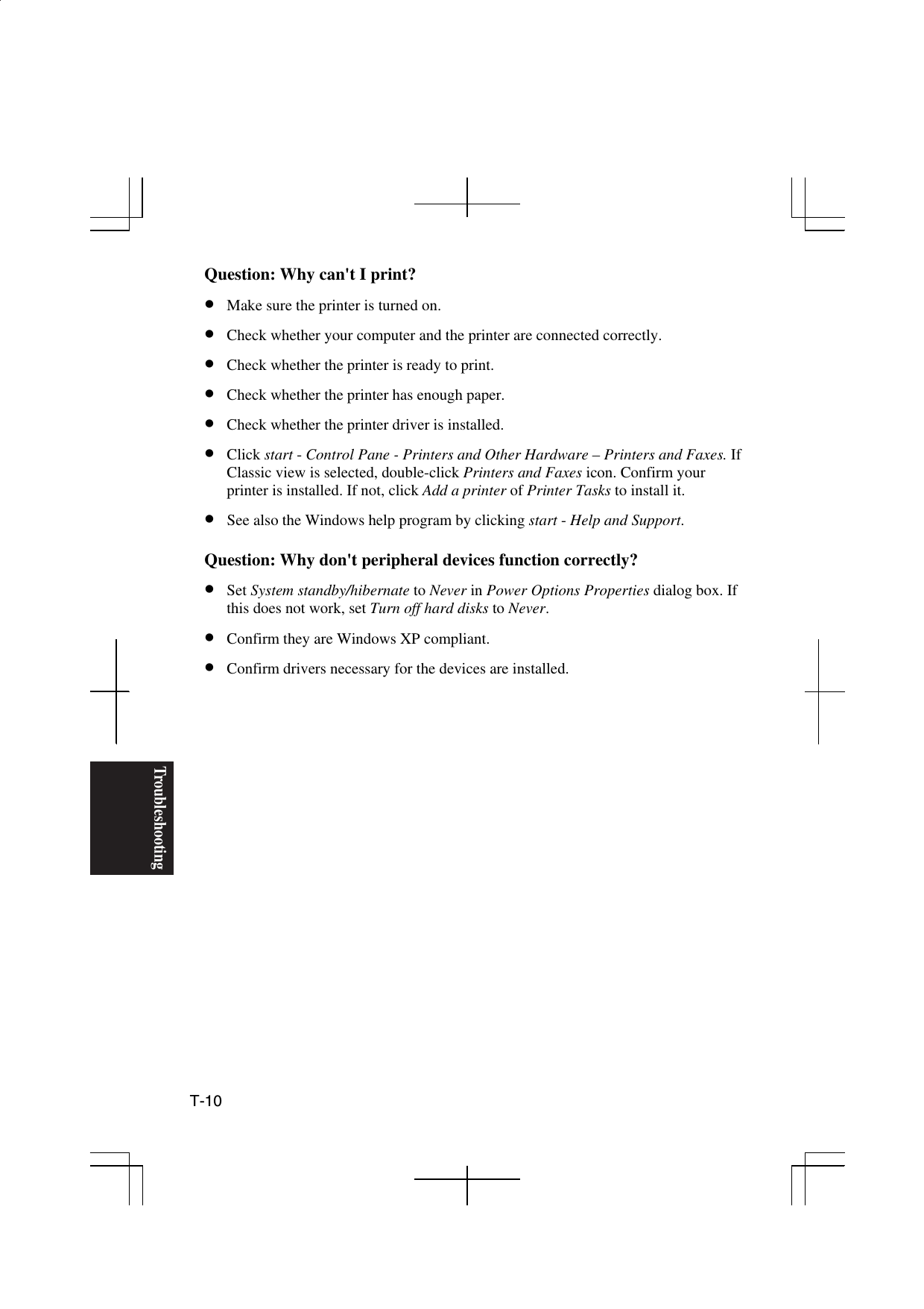 Troubleshooting T-10  Question: Why can&apos;t I print? •  Make sure the printer is turned on. •  Check whether your computer and the printer are connected correctly. •  Check whether the printer is ready to print. •  Check whether the printer has enough paper. •  Check whether the printer driver is installed. •  Click start - Control Pane - Printers and Other Hardware – Printers and Faxes. If Classic view is selected, double-click Printers and Faxes icon. Confirm your printer is installed. If not, click Add a printer of Printer Tasks to install it. •  See also the Windows help program by clicking start - Help and Support.  Question: Why don&apos;t peripheral devices function correctly? •  Set System standby/hibernate to Never in Power Options Properties dialog box. If this does not work, set Turn off hard disks to Never. •  Confirm they are Windows XP compliant. •  Confirm drivers necessary for the devices are installed.  