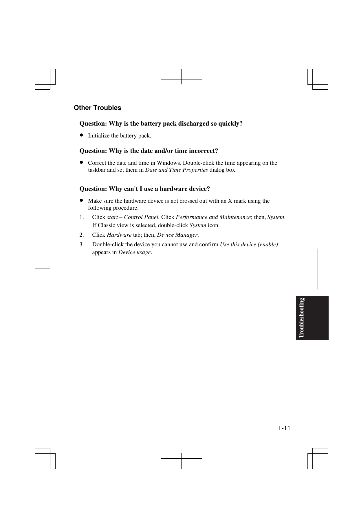  T-11 TroubleshootingOther Troubles  Question: Why is the battery pack discharged so quickly? •  Initialize the battery pack.  Question: Why is the date and/or time incorrect? •  Correct the date and time in Windows. Double-click the time appearing on the taskbar and set them in Date and Time Properties dialog box.  Question: Why can&apos;t I use a hardware device? •  Make sure the hardware device is not crossed out with an X mark using the following procedure.  1. Click start – Control Panel. Click Performance and Maintenance; then, System. If Classic view is selected, double-click System icon. 2. Click Hardware tab; then, Device Manager. 3.  Double-click the device you cannot use and confirm Use this device (enable) appears in Device usage.  