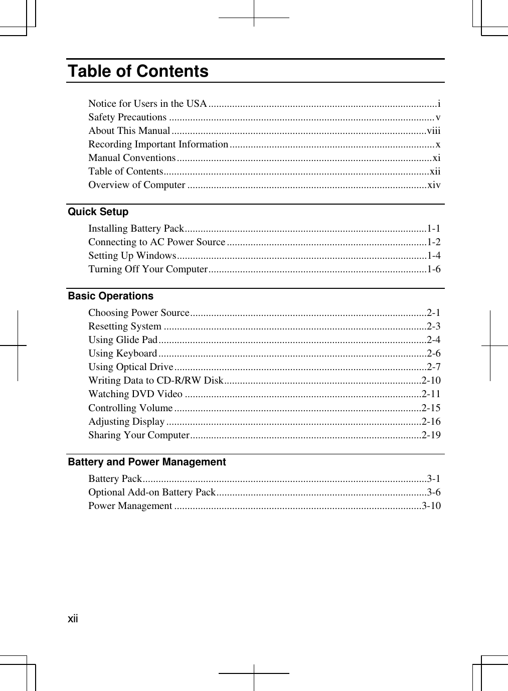   xii Table of Contents  Notice for Users in the USA.......................................................................................i Safety Precautions .....................................................................................................v   About This Manual.................................................................................................viii Recording Important Information..............................................................................x Manual Conventions.................................................................................................xi Table of Contents.....................................................................................................xii Overview of Computer ...........................................................................................xiv  Quick Setup   Installing Battery Pack............................................................................................1-1 Connecting to AC Power Source............................................................................1-2 Setting Up Windows...............................................................................................1-4 Turning Off Your Computer...................................................................................1-6 Basic Operations   Choosing Power Source..........................................................................................2-1 Resetting System ....................................................................................................2-3 Using Glide Pad......................................................................................................2-4 Using Keyboard......................................................................................................2-6 Using Optical Drive................................................................................................2-7 Writing Data to CD-R/RW Disk...........................................................................2-10 Watching DVD Video ..........................................................................................2-11 Controlling Volume..............................................................................................2-15 Adjusting Display.................................................................................................2-16 Sharing Your Computer........................................................................................2-19 Battery and Power Management   Battery Pack............................................................................................................3-1 Optional Add-on Battery Pack................................................................................3-6 Power Management ..............................................................................................3-10 