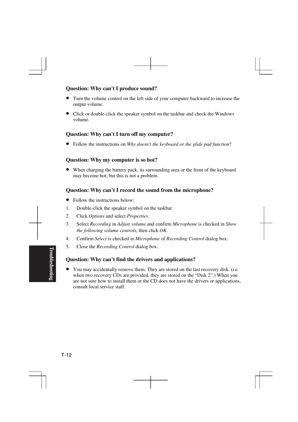Troubleshooting T-12  Question: Why can&apos;t I produce sound? •  Turn the volume control on the left side of your computer backward to increase the output volume. •  Click or double-click the speaker symbol on the taskbar and check the Windows volume.   Question: Why can&apos;t I turn off my computer? •  Follow the instructions on Why doesn&apos;t the keyboard or the glide pad function?  Question: Why my computer is so hot? •  When charging the battery pack, its surrounding area or the front of the keyboard may become hot, but this is not a problem.  Question: Why can’t I record the sound from the microphone? •  Follow the instructions below: 1.  Double-click the speaker symbol on the taskbar. 2. Click Options and select Properties. 3. Select Recording in Adjust volume and confirm Microphone is checked in Show the following volume controls, then click OK. 4. Confirm Select is checked in Microphone of Recording Control dialog box. 5. Close the Recording Control dialog box.   Question: Why can’t find the drivers and applications? •  You may accidentally remove them. They are stored on the last recovery disk. (i.e. when two recovery CDs are provided, they are stored on the “Disk 2”.) When you are not sure how to install them or the CD does not have the drivers or applications, consult local service staff.       