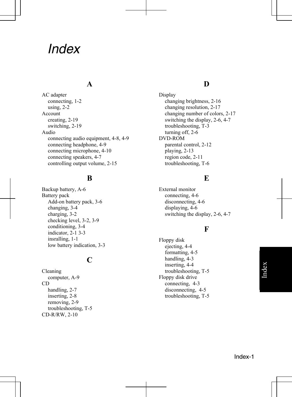   Index-1 Index  Index   A AC adapter connecting, 1-2 using, 2-2 Account creating, 2-19 switching, 2-19 Audio connecting audio equipment, 4-8, 4-9 connecting headphone, 4-9 connecting microphone, 4-10  connecting speakers, 4-7 controlling output volume, 2-15 B Backup battery, A-6 Battery pack Add-on battery pack, 3-6 changing, 3-4 charging, 3-2 checking level, 3-2, 3-9 conditioning, 3-4 indicator, 2-1 3-3 insralling, 1-1 low battery indication, 3-3 C Cleaning computer, A-9 CD handling, 2-7 inserting, 2-8 removing, 2-9 troubleshooting, T-5 CD-R/RW, 2-10   D Display changing brightness, 2-16 changing resolution, 2-17 changing number of colors, 2-17 switching the display, 2-6, 4-7 troubleshooting, T-3 turning off, 2-6 DVD-ROM parental control, 2-12 playing, 2-13 region code, 2-11  troubleshooting, T-6 E External monitor connecting, 4-6 disconnecting, 4-6 displaying, 4-6 switching the display, 2-6, 4-7 F Floppy disk ejecting, 4-4 formatting, 4-5 handling, 4-3 inserting, 4-4 troubleshooting, T-5 Floppy disk drive  connecting,  4-3 disconnecting,  4-5 troubleshooting, T-5     