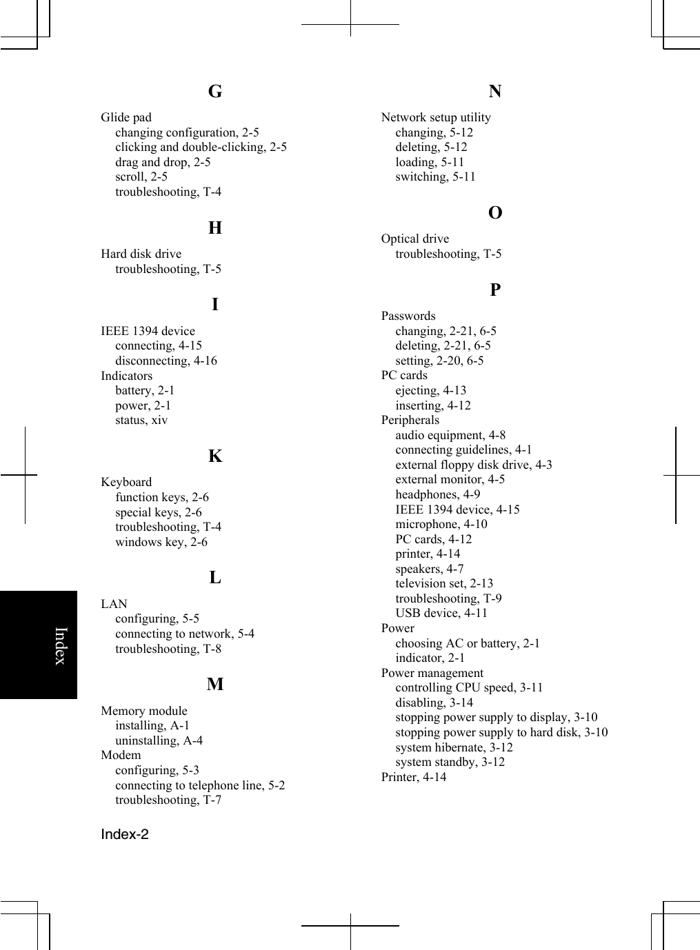   Index-2   Index G Glide pad changing configuration, 2-5 clicking and double-clicking, 2-5 drag and drop, 2-5 scroll, 2-5 troubleshooting, T-4 H Hard disk drive troubleshooting, T-5 I IEEE 1394 device connecting, 4-15 disconnecting, 4-16 Indicators battery, 2-1 power, 2-1 status, xiv K Keyboard function keys, 2-6 special keys, 2-6 troubleshooting, T-4 windows key, 2-6 L LAN configuring, 5-5 connecting to network, 5-4 troubleshooting, T-8 M Memory module installing, A-1 uninstalling, A-4 Modem configuring, 5-3 connecting to telephone line, 5-2 troubleshooting, T-7 N Network setup utility changing, 5-12  deleting, 5-12 loading, 5-11 switching, 5-11  O Optical drive  troubleshooting, T-5 P Passwords changing, 2-21, 6-5  deleting, 2-21, 6-5 setting, 2-20, 6-5  PC cards ejecting, 4-13 inserting, 4-12 Peripherals  audio equipment, 4-8 connecting guidelines, 4-1 external floppy disk drive, 4-3 external monitor, 4-5 headphones, 4-9 IEEE 1394 device, 4-15 microphone, 4-10 PC cards, 4-12 printer, 4-14 speakers, 4-7 television set, 2-13 troubleshooting, T-9 USB device, 4-11 Power choosing AC or battery, 2-1 indicator, 2-1 Power management controlling CPU speed, 3-11 disabling, 3-14 stopping power supply to display, 3-10 stopping power supply to hard disk, 3-10 system hibernate, 3-12 system standby, 3-12 Printer, 4-14 