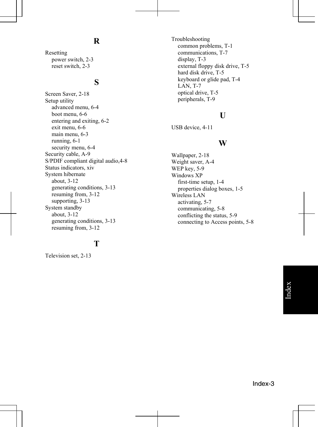   Index-3 Index R Resetting power switch, 2-3 reset switch, 2-3 S Screen Saver, 2-18 Setup utility advanced menu, 6-4 boot menu, 6-6 entering and exiting, 6-2 exit menu, 6-6 main menu, 6-3 running, 6-1 security menu, 6-4 Security cable, A-9 S/PDIF compliant digital audio,4-8 Status indicators, xiv System hibernate  about, 3-12 generating conditions, 3-13 resuming from, 3-12 supporting, 3-13 System standby about, 3-12 generating conditions, 3-13 resuming from, 3-12 T Television set, 2-13 Troubleshooting common problems, T-1 communications, T-7 display, T-3 external floppy disk drive, T-5 hard disk drive, T-5 keyboard or glide pad, T-4 LAN, T-7 optical drive, T-5 peripherals, T-9 U USB device, 4-11 W Wallpaper, 2-18 Weight saver, A-4 WEP key, 5-9 Windows XP first-time setup, 1-4 properties dialog boxes, 1-5 Wireless LAN activating, 5-7  communicating, 5-8 conflicting the status, 5-9 connecting to Access points, 5-8      