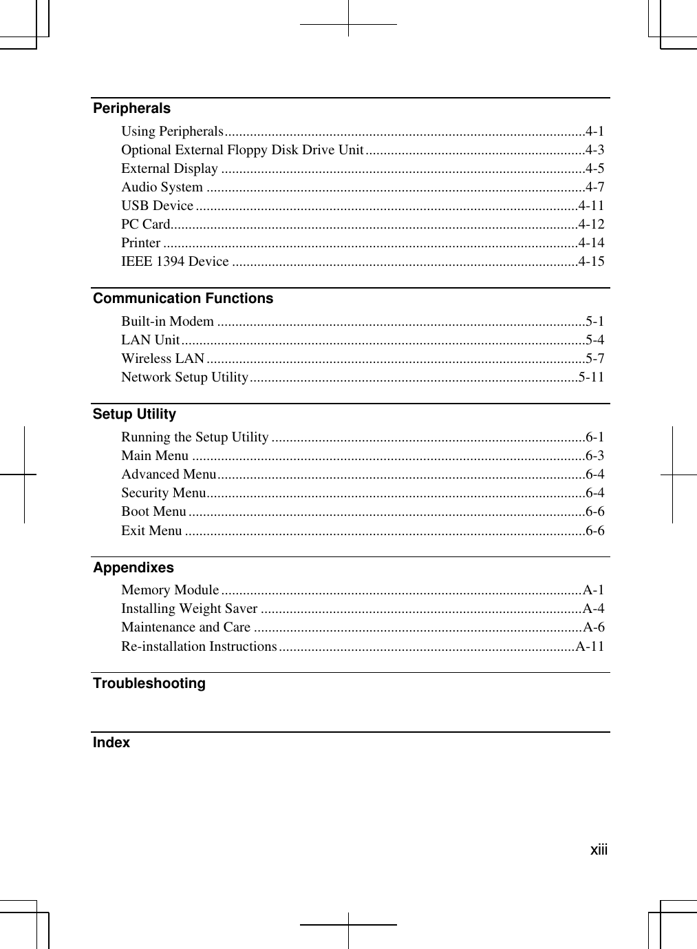   xiii Peripherals  Using Peripherals....................................................................................................4-1 Optional External Floppy Disk Drive Unit.............................................................4-3 External Display .....................................................................................................4-5 Audio System .........................................................................................................4-7 USB Device..........................................................................................................4-11 PC Card.................................................................................................................4-12 Printer ...................................................................................................................4-14 IEEE 1394 Device ................................................................................................4-15 Communication Functions   Built-in Modem ......................................................................................................5-1 LAN Unit................................................................................................................5-4 Wireless LAN.........................................................................................................5-7 Network Setup Utility...........................................................................................5-11  Setup Utility   Running the Setup Utility .......................................................................................6-1 Main Menu .............................................................................................................6-3 Advanced Menu......................................................................................................6-4 Security Menu.........................................................................................................6-4 Boot Menu..............................................................................................................6-6 Exit Menu ...............................................................................................................6-6 Appendixes Memory Module....................................................................................................A-1 Installing Weight Saver .........................................................................................A-4 Maintenance and Care ...........................................................................................A-6 Re-installation Instructions..................................................................................A-11 Troubleshooting   Index  