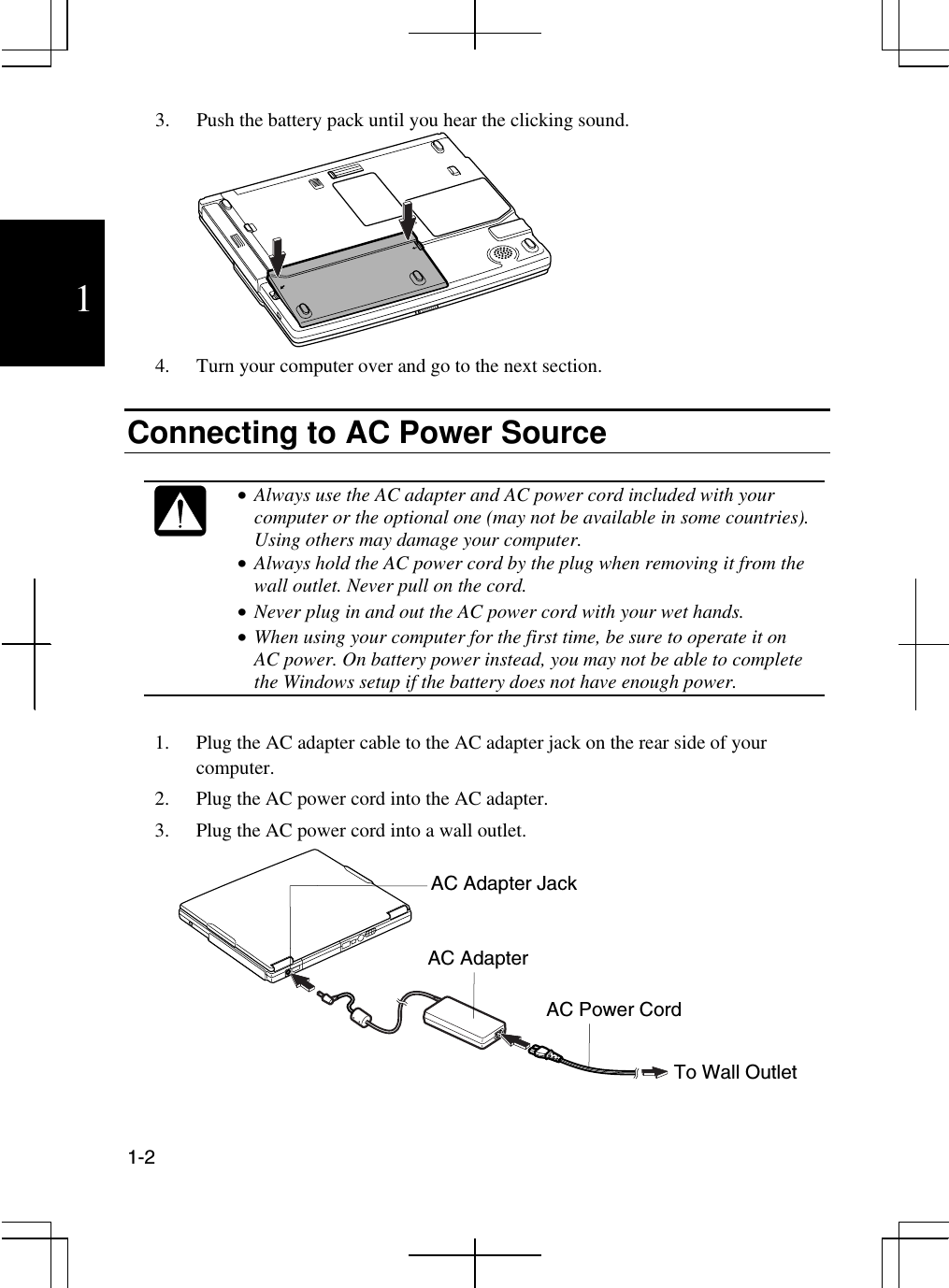  1-2  1 3.  Push the battery pack until you hear the clicking sound.  4.  Turn your computer over and go to the next section.  Connecting to AC Power Source   •  Always use the AC adapter and AC power cord included with your computer or the optional one (may not be available in some countries). Using others may damage your computer. •  Always hold the AC power cord by the plug when removing it from the wall outlet. Never pull on the cord.  •  Never plug in and out the AC power cord with your wet hands. •  When using your computer for the first time, be sure to operate it on AC power. On battery power instead, you may not be able to complete the Windows setup if the battery does not have enough power.  1.  Plug the AC adapter cable to the AC adapter jack on the rear side of your computer. 2.  Plug the AC power cord into the AC adapter. 3.  Plug the AC power cord into a wall outlet.                         AC Adapter AC Power Cord To Wall Outlet AC Adapter Jack 