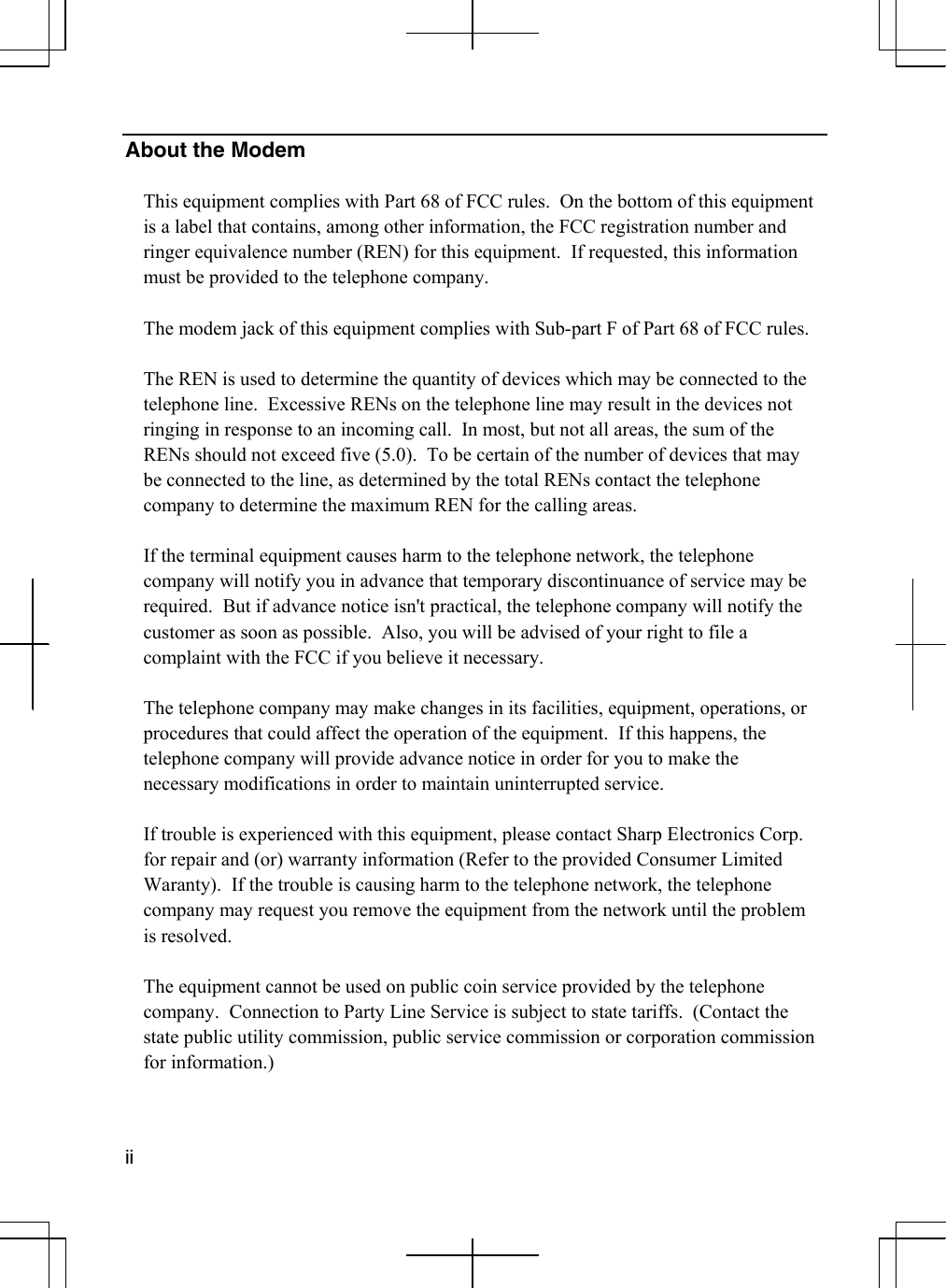  ii   About the Modem  This equipment complies with Part 68 of FCC rules.  On the bottom of this equipment is a label that contains, among other information, the FCC registration number and ringer equivalence number (REN) for this equipment.  If requested, this information must be provided to the telephone company.  The modem jack of this equipment complies with Sub-part F of Part 68 of FCC rules.  The REN is used to determine the quantity of devices which may be connected to the telephone line.  Excessive RENs on the telephone line may result in the devices not ringing in response to an incoming call.  In most, but not all areas, the sum of the RENs should not exceed five (5.0).  To be certain of the number of devices that may be connected to the line, as determined by the total RENs contact the telephone company to determine the maximum REN for the calling areas.  If the terminal equipment causes harm to the telephone network, the telephone company will notify you in advance that temporary discontinuance of service may be required.  But if advance notice isn&apos;t practical, the telephone company will notify the customer as soon as possible.  Also, you will be advised of your right to file a complaint with the FCC if you believe it necessary.  The telephone company may make changes in its facilities, equipment, operations, or procedures that could affect the operation of the equipment.  If this happens, the telephone company will provide advance notice in order for you to make the necessary modifications in order to maintain uninterrupted service.  If trouble is experienced with this equipment, please contact Sharp Electronics Corp.  for repair and (or) warranty information (Refer to the provided Consumer Limited Waranty).  If the trouble is causing harm to the telephone network, the telephone company may request you remove the equipment from the network until the problem is resolved.  The equipment cannot be used on public coin service provided by the telephone company.  Connection to Party Line Service is subject to state tariffs.  (Contact the state public utility commission, public service commission or corporation commission for information.)  