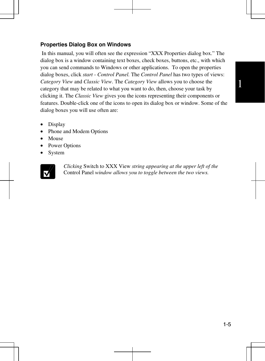 1  1-5   Properties Dialog Box on Windows  In this manual, you will often see the expression “XXX Properties dialog box.” The dialog box is a window containing text boxes, check boxes, buttons, etc., with which you can send commands to Windows or other applications.  To open the properties dialog boxes, click start - Control Panel. The Control Panel has two types of views: Category View and Classic View. The Category View allows you to choose the category that may be related to what you want to do, then, choose your task by clicking it. The Classic View gives you the icons representing their components or features. Double-click one of the icons to open its dialog box or window. Some of the dialog boxes you will use often are:  •  Display  •  Phone and Modem Options •  Mouse •  Power Options •  System   Clicking Switch to XXX View string appearing at the upper left of the Control Panel window allows you to toggle between the two views.  