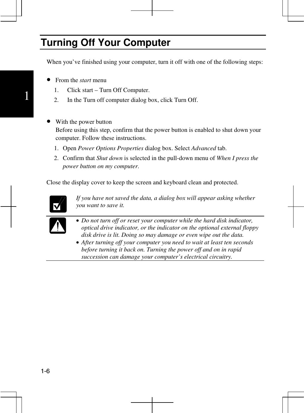  1-6  1 Turning Off Your Computer  When you’ve finished using your computer, turn it off with one of the following steps:  •  From the start menu  1.  Click start – Turn Off Computer. 2.  In the Turn off computer dialog box, click Turn Off.  •  With the power button  Before using this step, confirm that the power button is enabled to shut down your computer. Follow these instructions. 1. Open Power Options Properties dialog box. Select Advanced tab. 2. Confirm that Shut down is selected in the pull-down menu of When I press the power button on my computer.  Close the display cover to keep the screen and keyboard clean and protected.   If you have not saved the data, a dialog box will appear asking whether you want to save it.   •  Do not turn off or reset your computer while the hard disk indicator, optical drive indicator, or the indicator on the optional external floppy disk drive is lit. Doing so may damage or even wipe out the data. •  After turning off your computer you need to wait at least ten seconds before turning it back on. Turning the power off and on in rapid succession can damage your computer’s electrical circuitry.     