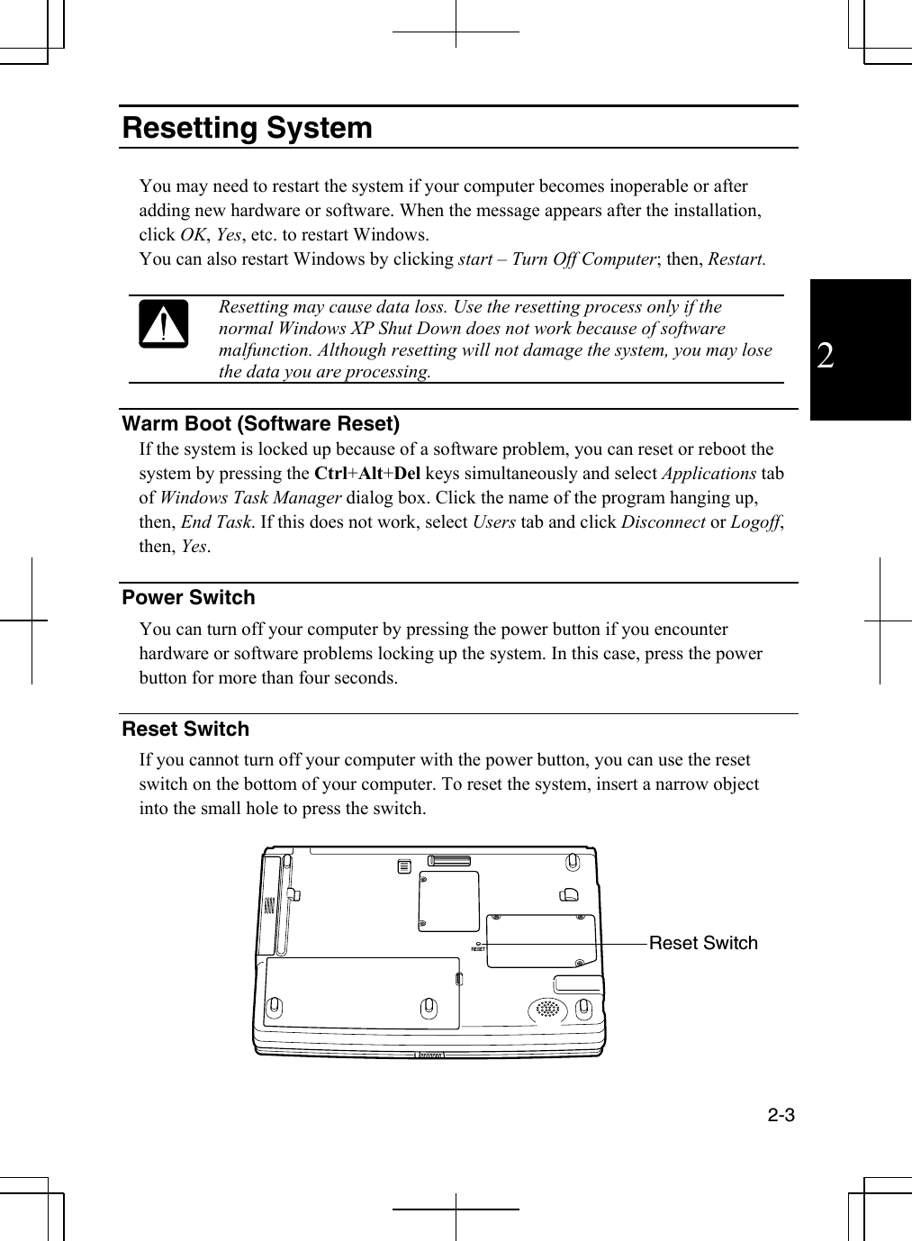  2-3  2 Resetting System  You may need to restart the system if your computer becomes inoperable or after adding new hardware or software. When the message appears after the installation, click OK, Yes, etc. to restart Windows.  You can also restart Windows by clicking start – Turn Off Computer; then, Restart.   Resetting may cause data loss. Use the resetting process only if the normal Windows XP Shut Down does not work because of software malfunction. Although resetting will not damage the system, you may lose the data you are processing.  Warm Boot (Software Reset) If the system is locked up because of a software problem, you can reset or reboot the system by pressing the Ctrl+Alt+Del keys simultaneously and select Applications tab of Windows Task Manager dialog box. Click the name of the program hanging up, then, End Task. If this does not work, select Users tab and click Disconnect or Logoff, then, Yes.  Power Switch You can turn off your computer by pressing the power button if you encounter hardware or software problems locking up the system. In this case, press the power button for more than four seconds.   Reset Switch If you cannot turn off your computer with the power button, you can use the reset switch on the bottom of your computer. To reset the system, insert a narrow object into the small hole to press the switch.   RESET Reset Switch 