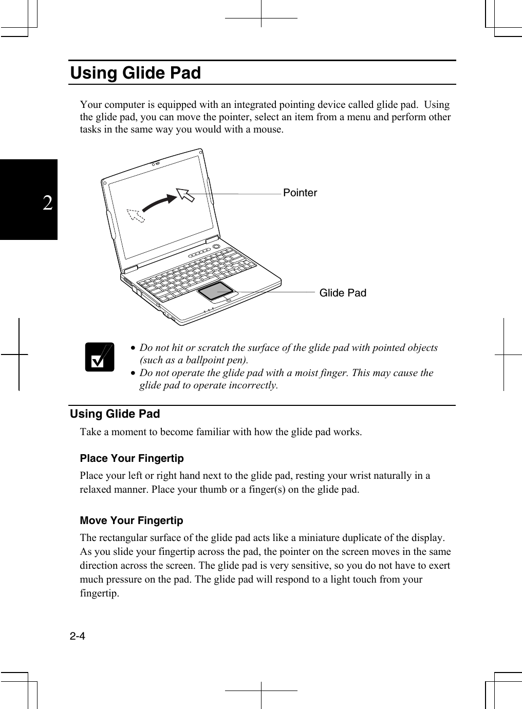  2-4  2 Using Glide Pad  Your computer is equipped with an integrated pointing device called glide pad.  Using the glide pad, you can move the pointer, select an item from a menu and perform other tasks in the same way you would with a mouse.      •  Do not hit or scratch the surface of the glide pad with pointed objects (such as a ballpoint pen). •  Do not operate the glide pad with a moist finger. This may cause the glide pad to operate incorrectly.  Using Glide Pad Take a moment to become familiar with how the glide pad works.  Place Your Fingertip Place your left or right hand next to the glide pad, resting your wrist naturally in a relaxed manner. Place your thumb or a finger(s) on the glide pad.  Move Your Fingertip The rectangular surface of the glide pad acts like a miniature duplicate of the display.  As you slide your fingertip across the pad, the pointer on the screen moves in the same direction across the screen. The glide pad is very sensitive, so you do not have to exert much pressure on the pad. The glide pad will respond to a light touch from your fingertip. Glide Pad Pointer  