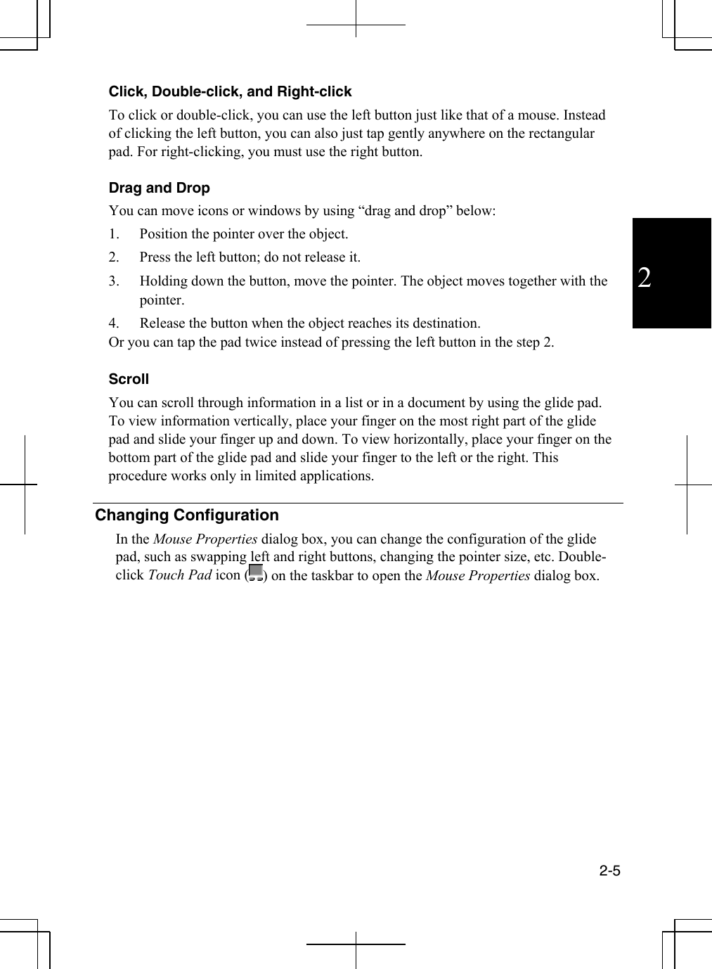  2-5  2 Click, Double-click, and Right-click To click or double-click, you can use the left button just like that of a mouse. Instead of clicking the left button, you can also just tap gently anywhere on the rectangular pad. For right-clicking, you must use the right button.   Drag and Drop You can move icons or windows by using “drag and drop” below:  1.  Position the pointer over the object.  2.  Press the left button; do not release it.  3.  Holding down the button, move the pointer. The object moves together with the pointer. 4.  Release the button when the object reaches its destination.  Or you can tap the pad twice instead of pressing the left button in the step 2.  Scroll You can scroll through information in a list or in a document by using the glide pad. To view information vertically, place your finger on the most right part of the glide pad and slide your finger up and down. To view horizontally, place your finger on the bottom part of the glide pad and slide your finger to the left or the right. This procedure works only in limited applications.  Changing Configuration In the Mouse Properties dialog box, you can change the configuration of the glide pad, such as swapping left and right buttons, changing the pointer size, etc. Double-click Touch Pad icon ( ) on the taskbar to open the Mouse Properties dialog box.  